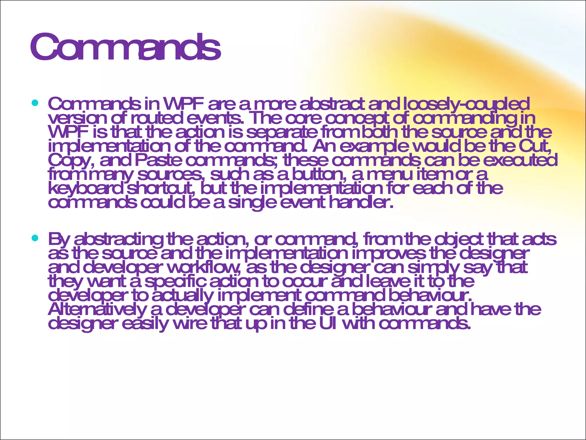 Commands Commands in WPF are a more abstract and loosely-coupled version of routed events. The core concept of commanding in WPF is that the action is separate from both the source and the implementation of the command. An example would be the Cut, Copy, and Paste commands; these commands can be executed from many sources, such as a button, a menu item or a keyboard shortcut, but the implementation for each of the commands could be a single event handler. By abstracting the action, or command, from the object that acts as the source and the implementation improves the designer and developer workflow, as the designer can simply say that they want a specific action to occur and leave it to the developer to actually implement command behaviour. Alternatively a developer can define a behaviour and have the designer easily wire that up in the UI with commands. 