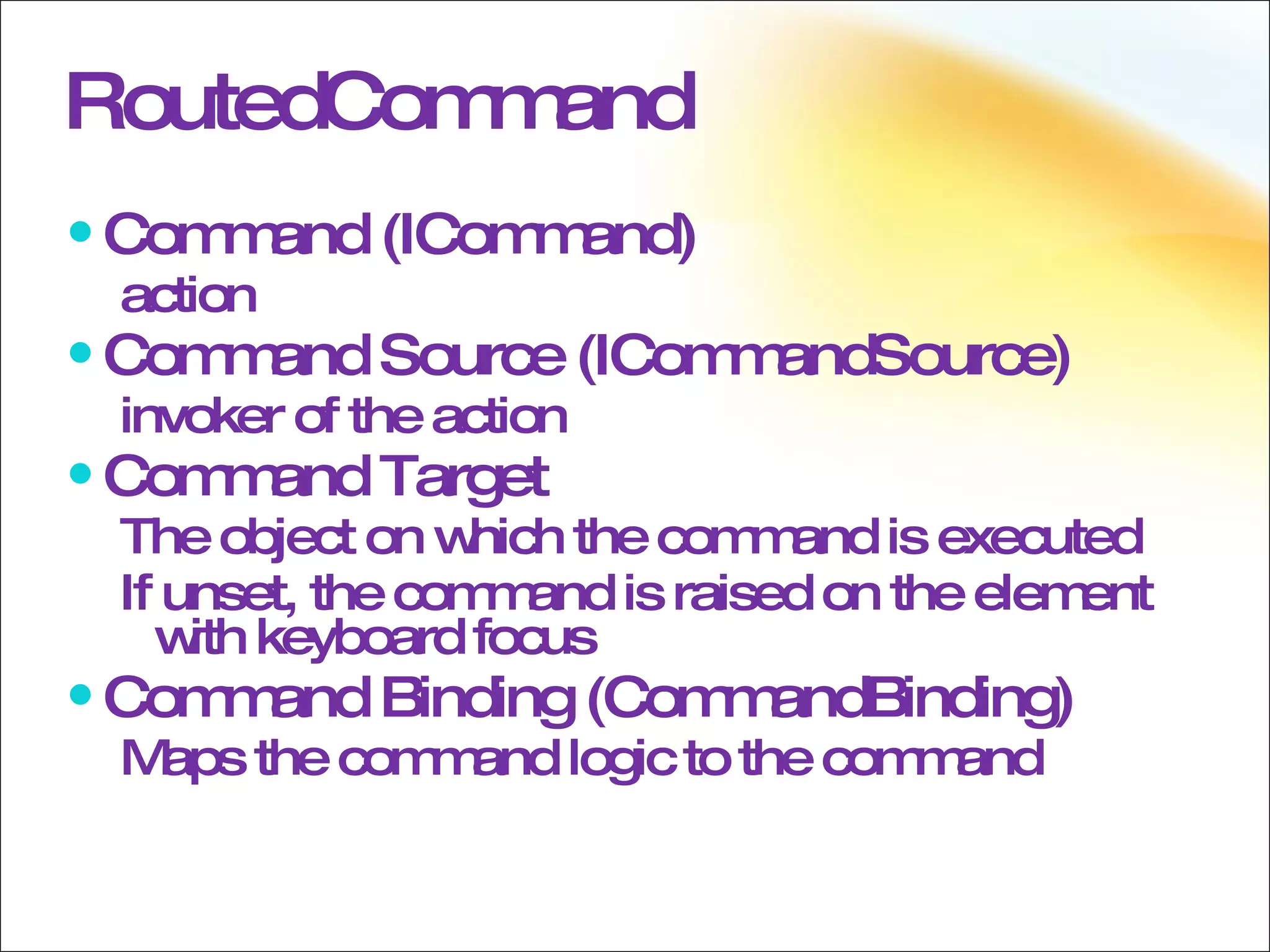 RoutedCommand Command (ICommand) action Command Source (ICommandSource) invoker of the action Command Target The object on which the command is executed If unset, the command is raised on the element with keyboard focus Command Binding (CommandBinding) Maps the command logic to the command 