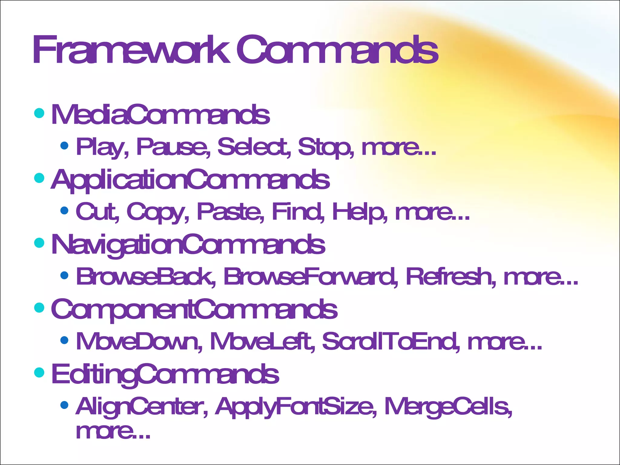 Framework Commands MediaCommands Play, Pause, Select, Stop, more... ApplicationCommands Cut, Copy, Paste, Find, Help, more... NavigationCommands  BrowseBack, BrowseForward, Refresh, more... ComponentCommands MoveDown, MoveLeft, ScrollToEnd, more... EditingCommands AlignCenter, ApplyFontSize, MergeCells, more... 