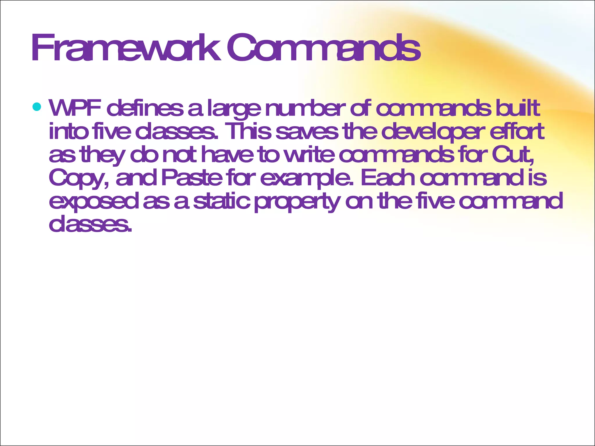 Framework Commands WPF defines a large number of commands built into five classes. This saves the developer effort as they do not have to write commands for Cut, Copy, and Paste for example. Each command is exposed as a static property on the five command classes. 
