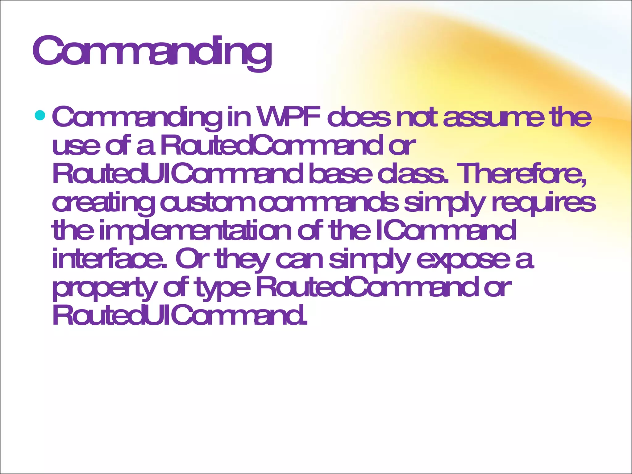 Commanding Commanding in WPF does not assume the use of a RoutedCommand or RoutedUICommand base class. Therefore, creating custom commands simply requires the implementation of the ICommand interface. Or they can simply expose a property of type RoutedCommand or RoutedUICommand. 