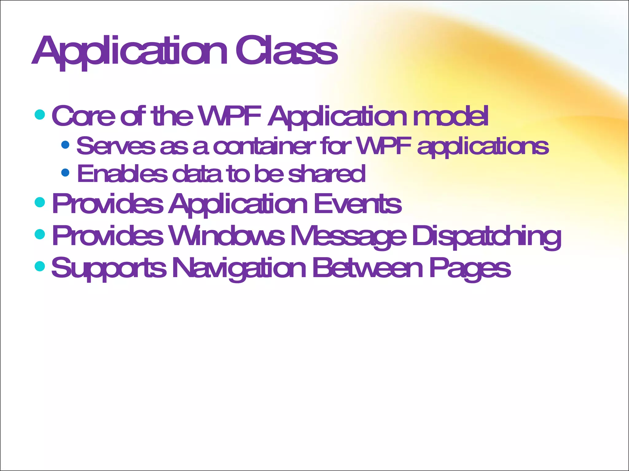 Application Class Core of the WPF Application model Serves as a container for WPF applications Enables data to be shared Provides Application Events Provides Windows Message Dispatching Supports Navigation Between Pages 