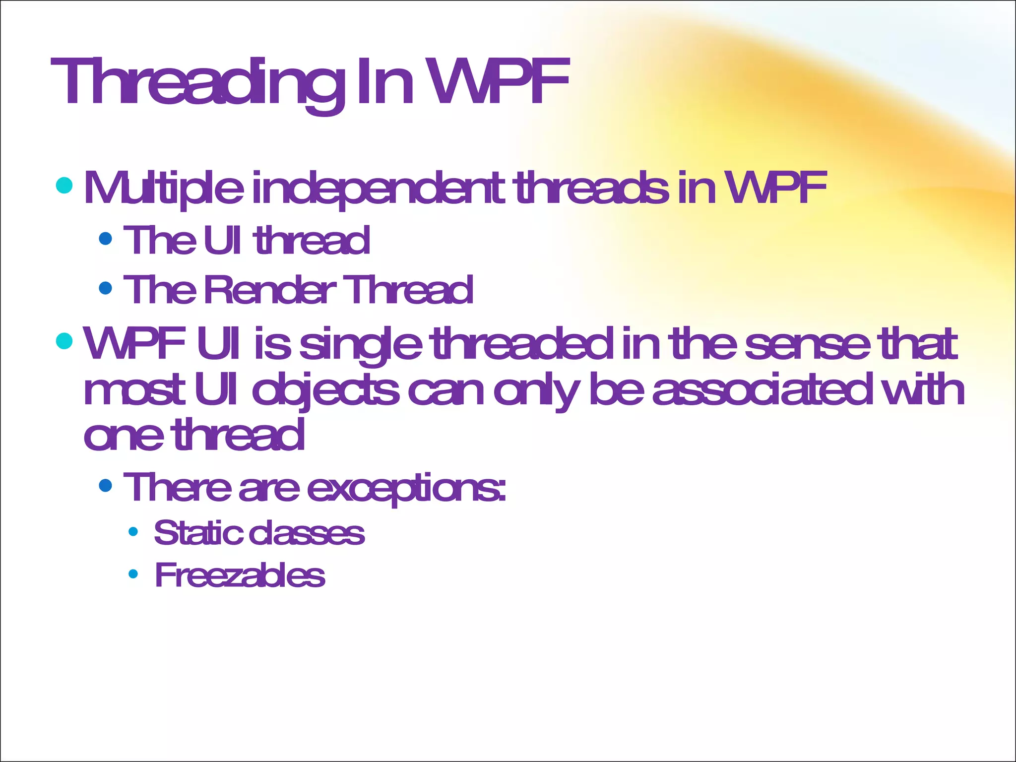 Threading In WPF Multiple independent threads in WPF  The UI thread  The Render Thread  WPF UI is single threaded in the sense that most UI objects can only be associated with one thread There are exceptions:  Static classes Freezables 