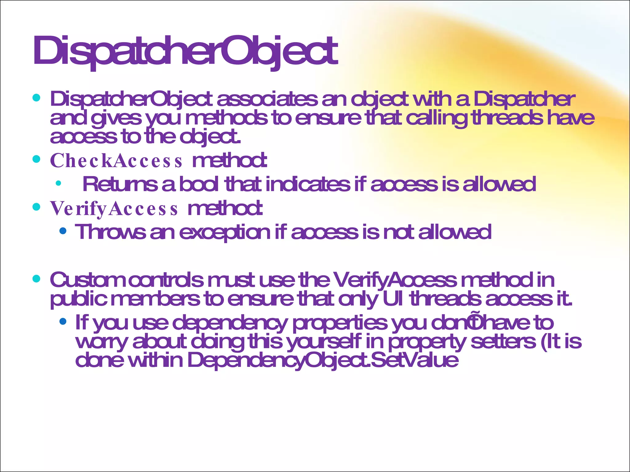 DispatcherObject DispatcherObject associates an object with a Dispatcher and gives you methods to ensure that calling threads have access to the object. CheckAccess  method: Returns a bool that indicates if access is allowed VerifyAccess  method: Throws an exception if access is not allowed Custom controls must use the VerifyAccess method in public members to ensure that only UI threads access it. If you use dependency properties you don’t have to worry about doing this yourself in property setters (It is done within DependencyObject.SetValue 