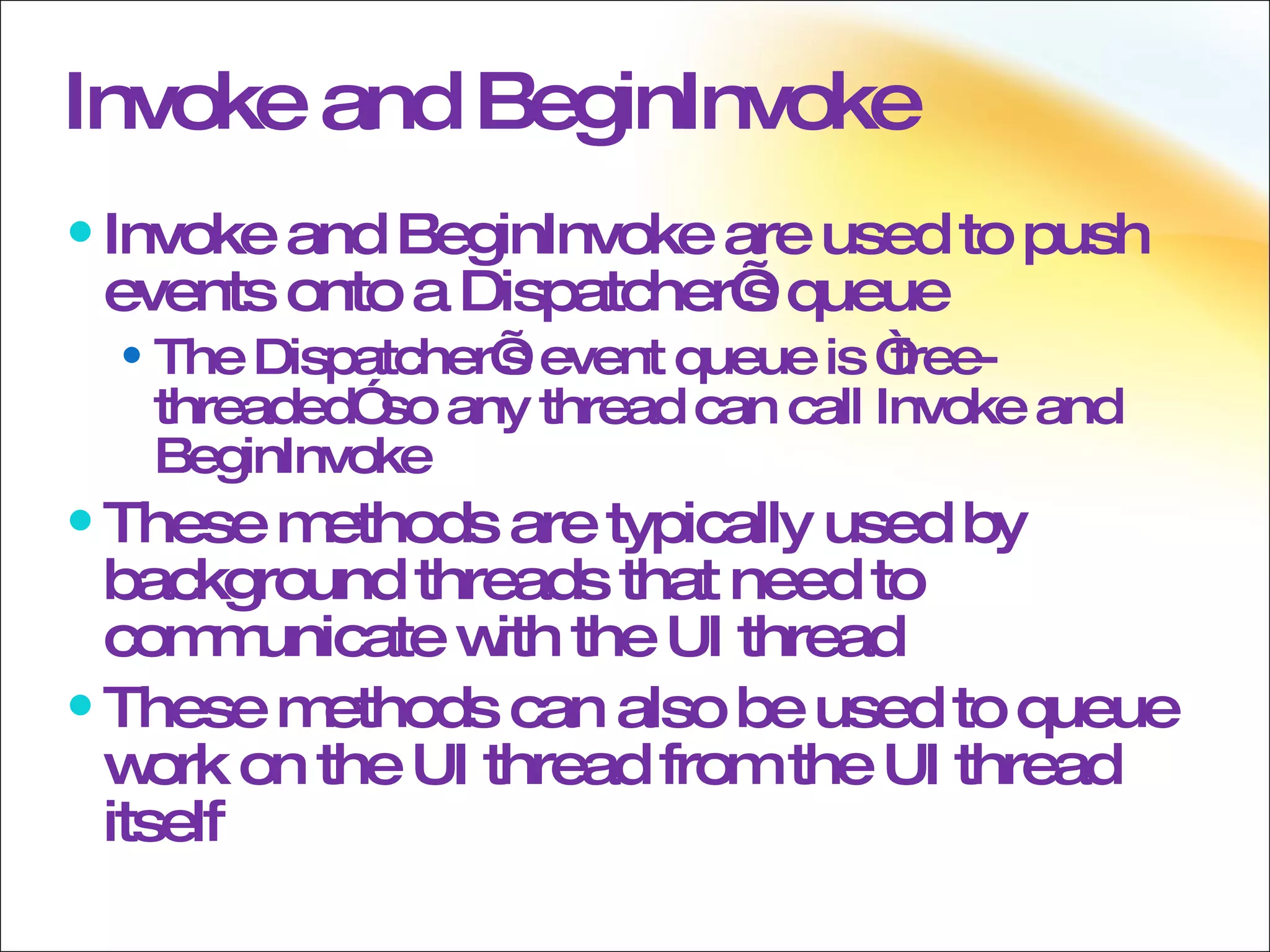 Invoke and BeginInvoke Invoke and BeginInvoke are used to push events onto a Dispatcher’s queue The Dispatcher’s event queue is “free-threaded” so any thread can call Invoke and BeginInvoke These methods are typically used by background threads that need to communicate with the UI thread These methods can also be used to queue work on the UI thread from the UI thread itself 