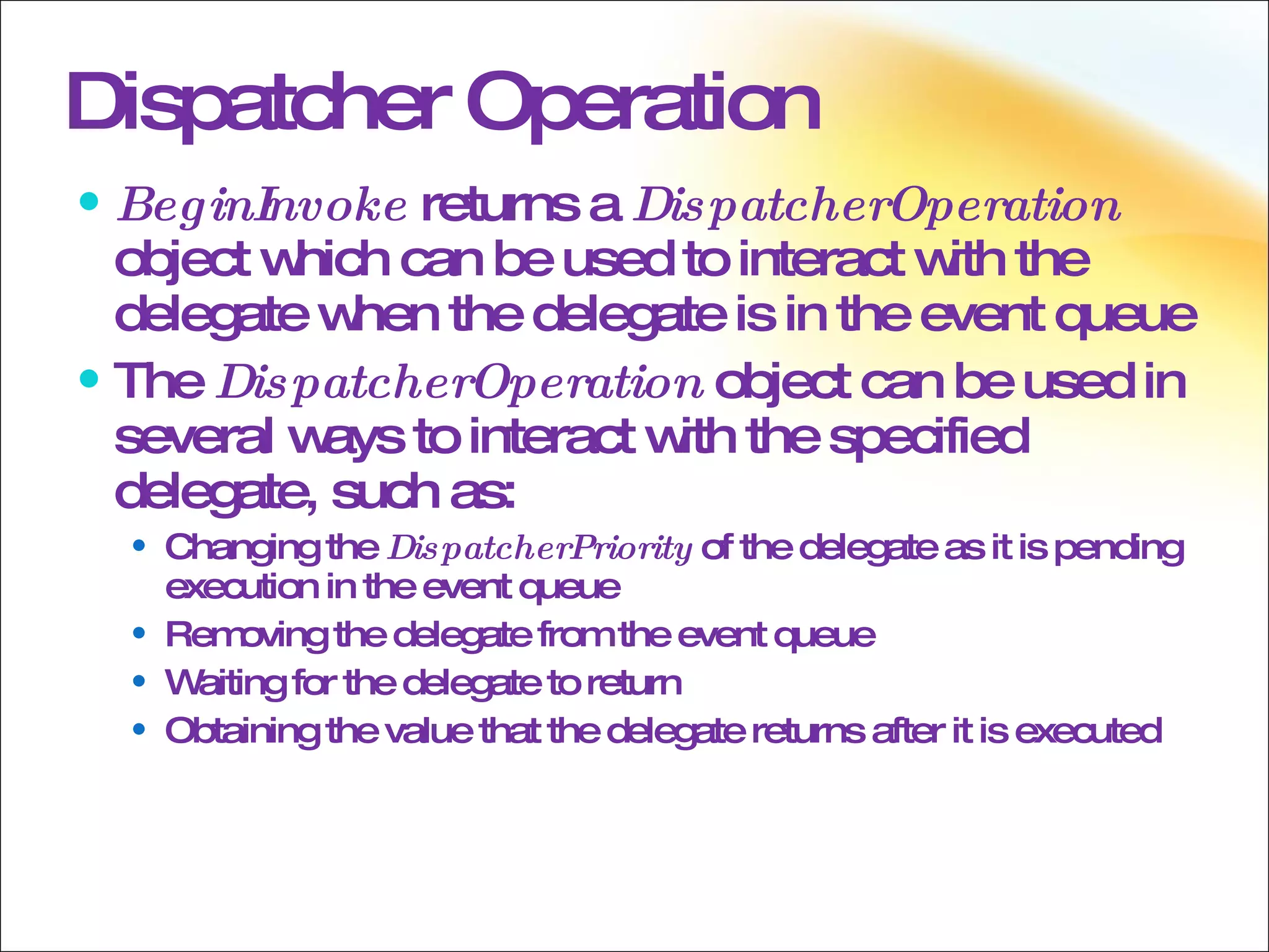 Dispatcher Operation BeginInvoke  returns a  DispatcherOperation  object which can be used to interact with the delegate when the delegate is in the event queue The  DispatcherOperation  object can be used in several ways to interact with the specified delegate, such as: Changing the  DispatcherPriority  of the delegate as it is pending execution in the event queue Removing the delegate from the event queue Waiting for the delegate to return Obtaining the value that the delegate returns after it is executed 