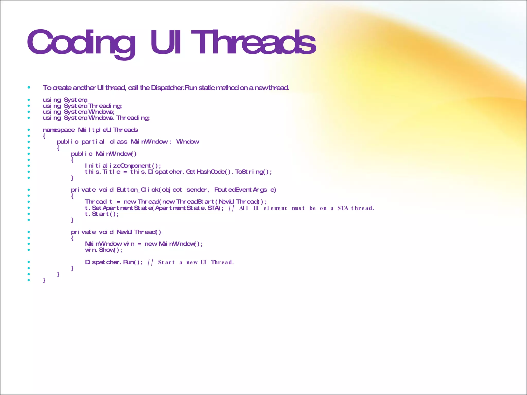 Coding  UI Threads To create another UI thread, call the Dispatcher.Run static method on a new thread. using System; using System.Threading; using System.Windows; using System.Windows.Threading; namespace MuiltpleUIThreads { public partial class MainWindow : Window { public MainWindow() { InitializeComponent(); this.Title = this.Dispatcher.GetHashCode().ToString(); } private void Button_Click(object sender, RoutedEventArgs e) { Thread t = new Thread(new ThreadStart(NewUIThread)); t.SetApartmentState(ApartmentState.STA);  // All UI element must be on a STA thread. t.Start(); } private void NewUIThread() { MainWindow win = new MainWindow(); win.Show(); Dispatcher.Run();  // Start a new UI Thread. } } }  