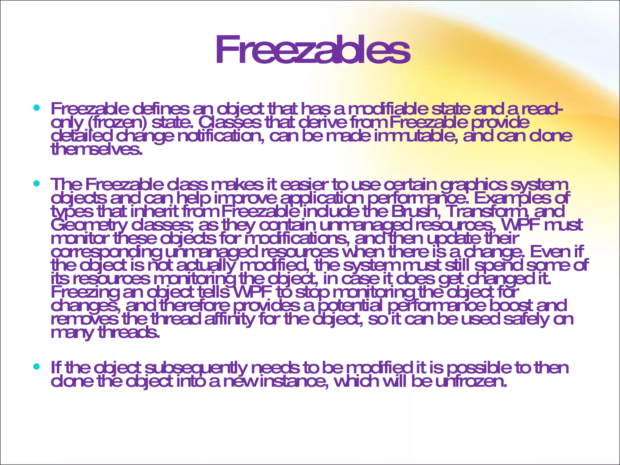 Freezables Freezable defines an object that has a modifiable state and a read-only (frozen) state. Classes that derive from Freezable provide detailed change notification, can be made immutable, and can clone themselves. The Freezable class makes it easier to use certain graphics system objects and can help improve application performance. Examples of types that inherit from Freezable include the Brush, Transform, and Geometry classes; as they contain unmanaged resources, WPF must monitor these objects for modifications, and then update their corresponding unmanaged resources when there is a change. Even if the object is not actually modified, the system must still spend some of its resources monitoring the object, in case it does get changed it. Freezing an object tells WPF to stop monitoring the object for changes, and therefore provides a potential performance boost and removes the thread affinity for the object, so it can be used safely on many threads. If the object subsequently needs to be modified it is possible to then clone the object into a new instance, which will be unfrozen. 