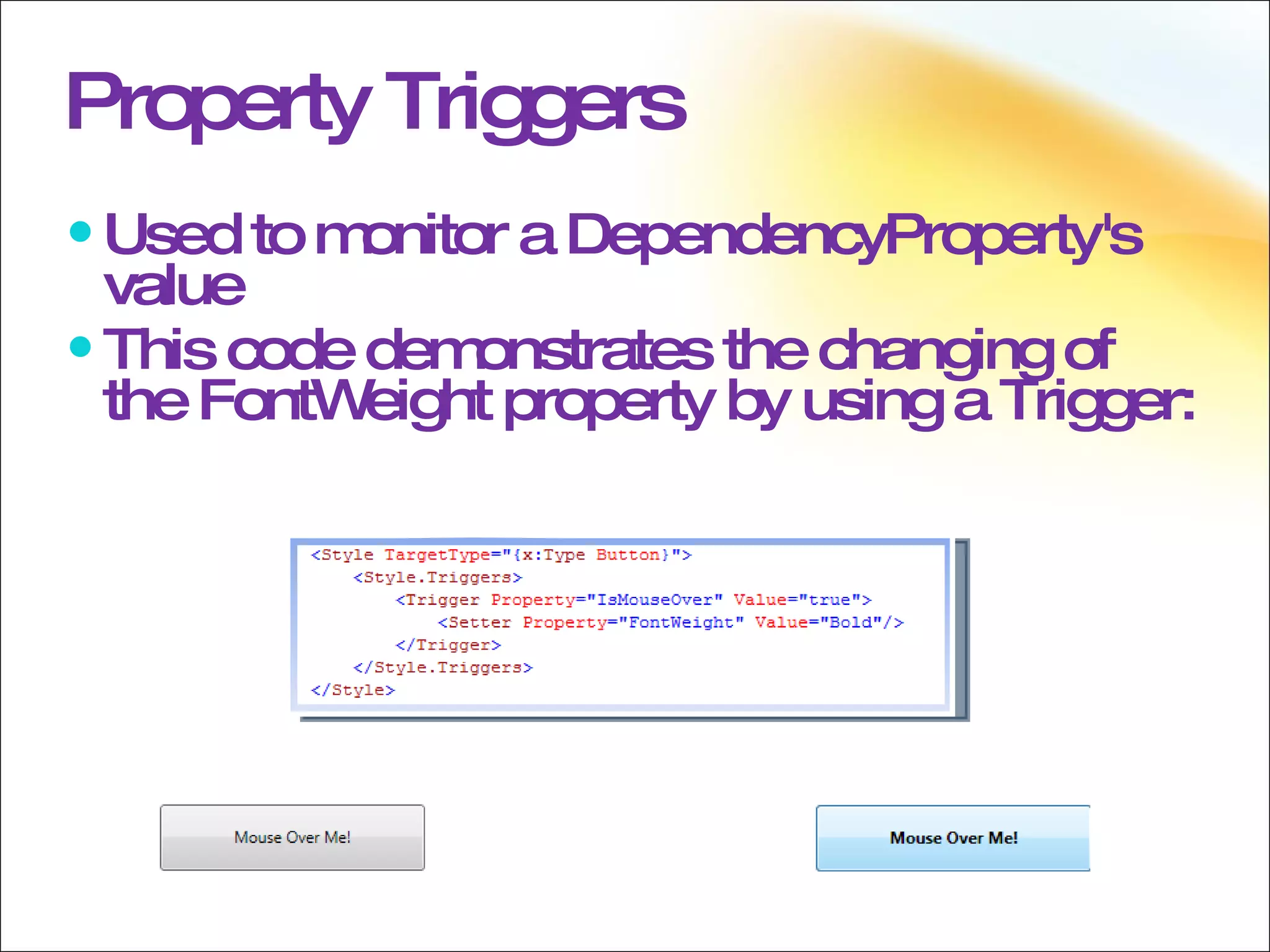 Property Triggers Used to monitor a DependencyProperty's value This code demonstrates the changing of the FontWeight property by using a Trigger: 