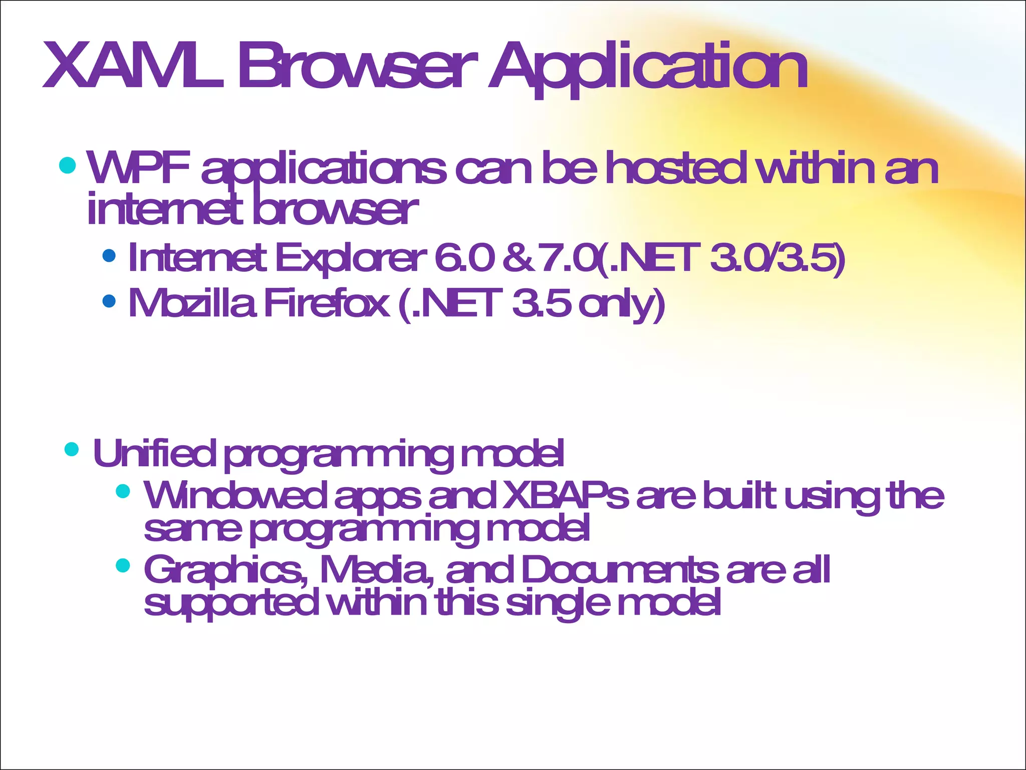 WPF applications can be hosted within an internet browser Internet Explorer 6.0 & 7.0(.NET 3.0/3.5) Mozilla Firefox (.NET 3.5 only) XAML Browser Application Unified programming model Windowed apps and XBAPs are built using the same programming model Graphics, Media, and Documents are all supported within this single model 