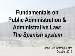 Fundamentals on
Public Administration &
Administrative Law:
The Spanish system
José Luis Bermejo Latre
October 2019
 