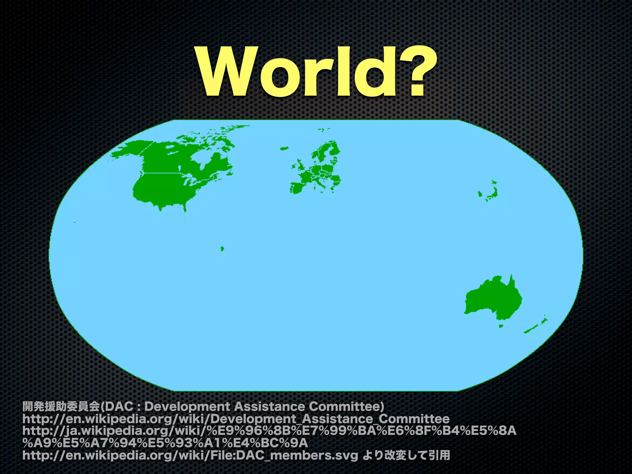 World?
開発援助委員会(DAC : Development Assistance Committee)
http://en.wikipedia.org/wiki/Development_Assistance_Committee
http://ja.wikipedia.org/wiki/%E9%96%8B%E7%99%BA%E6%8F%B4%E5%8A
%A9%E5%A7%94%E5%93%A1%E4%BC%9A
http://en.wikipedia.org/wiki/File:DAC_members.svg より改変して引用
 