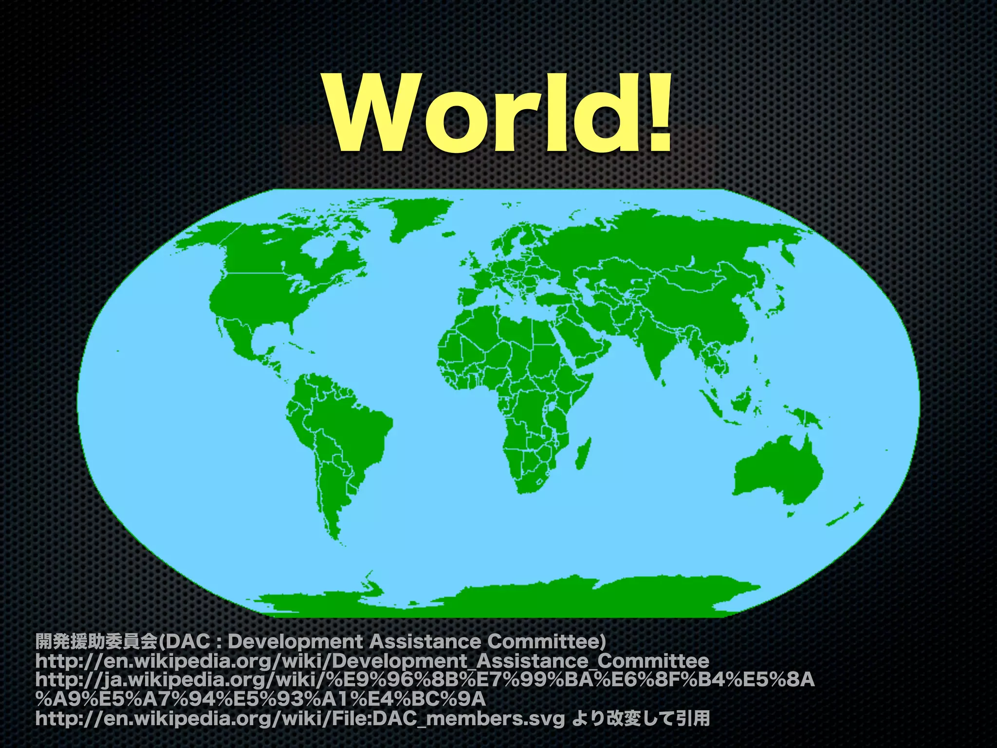 World!
開発援助委員会(DAC : Development Assistance Committee)
http://en.wikipedia.org/wiki/Development_Assistance_Committee
http://ja.wikipedia.org/wiki/%E9%96%8B%E7%99%BA%E6%8F%B4%E5%8A
%A9%E5%A7%94%E5%93%A1%E4%BC%9A
http://en.wikipedia.org/wiki/File:DAC_members.svg より改変して引用
 