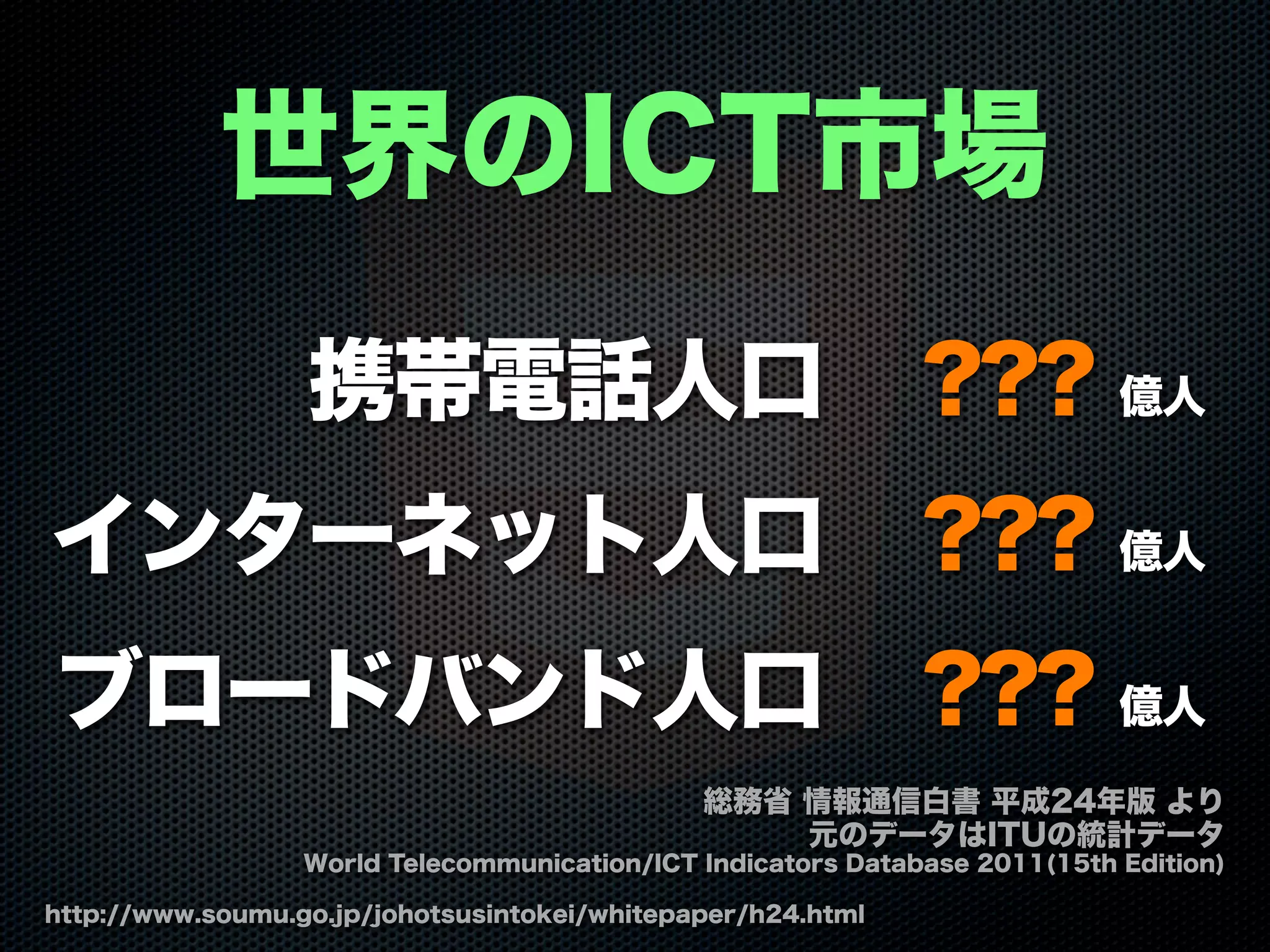 携帯電話人口 ??? 億人
インターネット人口 ??? 億人
ブロードバンド人口 ??? 億人
世界のICT市場
http://www.soumu.go.jp/johotsusintokei/whitepaper/h24.html
総務省 情報通信白書 平成24年版 より
元のデータはITUの統計データ
World Telecommunication/ICT Indicators Database 2011(15th Edition)
 