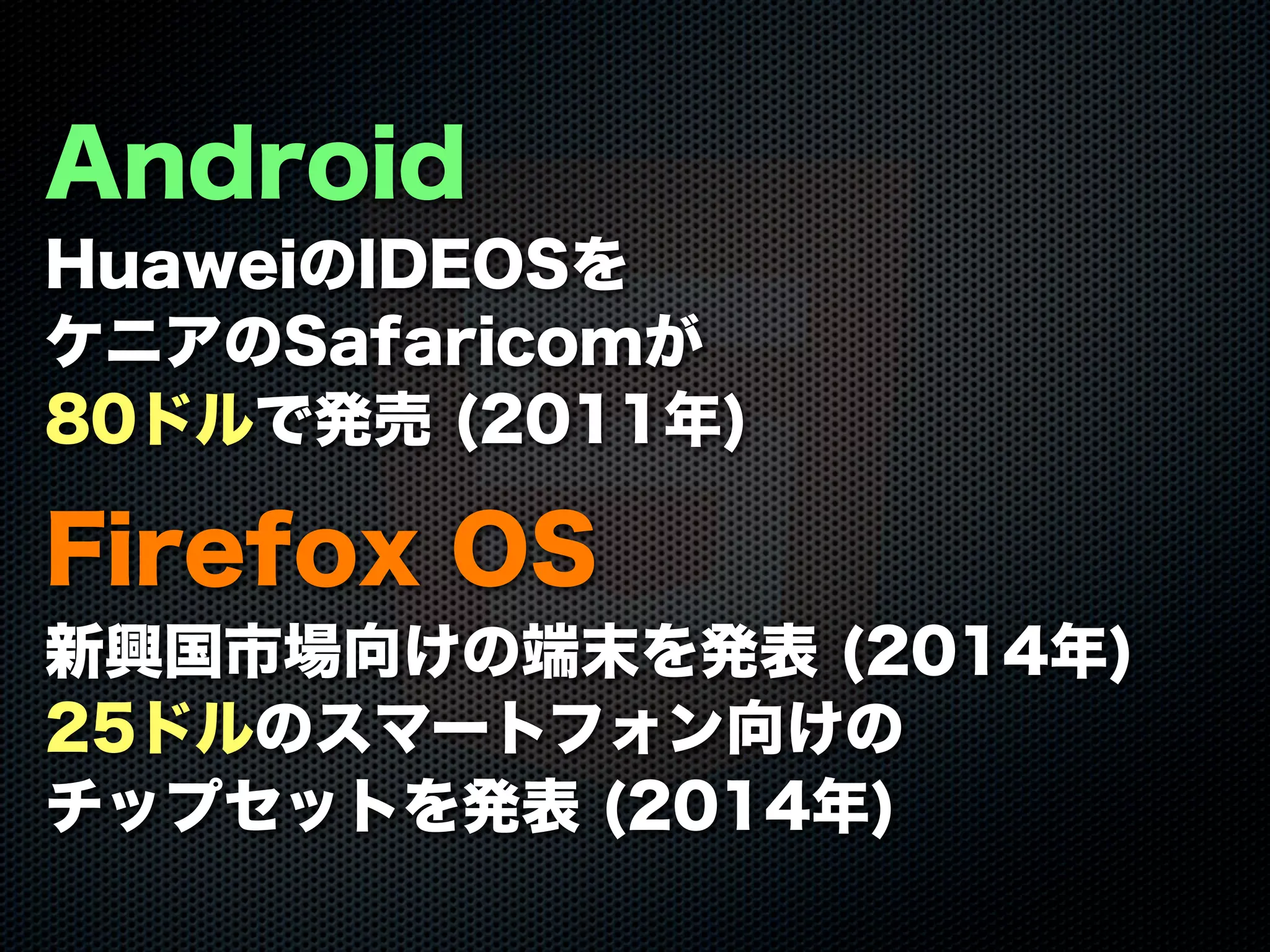 Android
HuaweiのIDEOSを
ケニアのSafaricomが
80ドルで発売 (2011年)
Firefox OS
新興国市場向けの端末を発表 (2014年)
25ドルのスマートフォン向けの
チップセットを発表 (2014年)
 