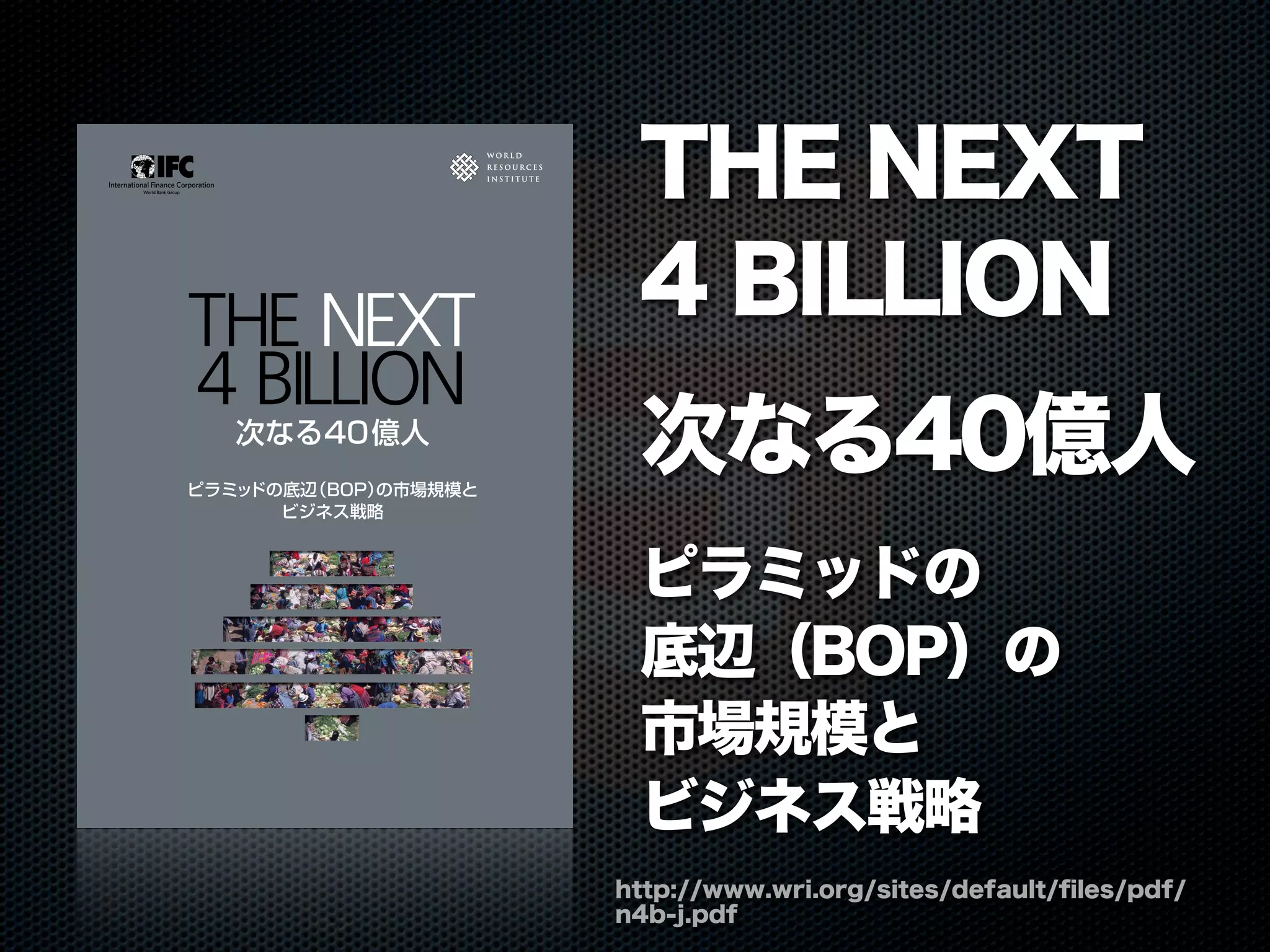 http://www.wri.org/sites/default/ﬁles/pdf/
n4b-j.pdf
THE NEXT
4 BILLION
次なる40億人
ピラミッドの
底辺（BOP）の
市場規模と
ビジネス戦略
THENEXT4BILLION―次なる40億人|ピラミッドの底辺（BOP）の市場規模とビジネス戦略
W R I
ピラミッドの底辺（BOP）の市場規模と
ビジネス戦略
THE NEXT
4 BILLION
次なる40億人
 