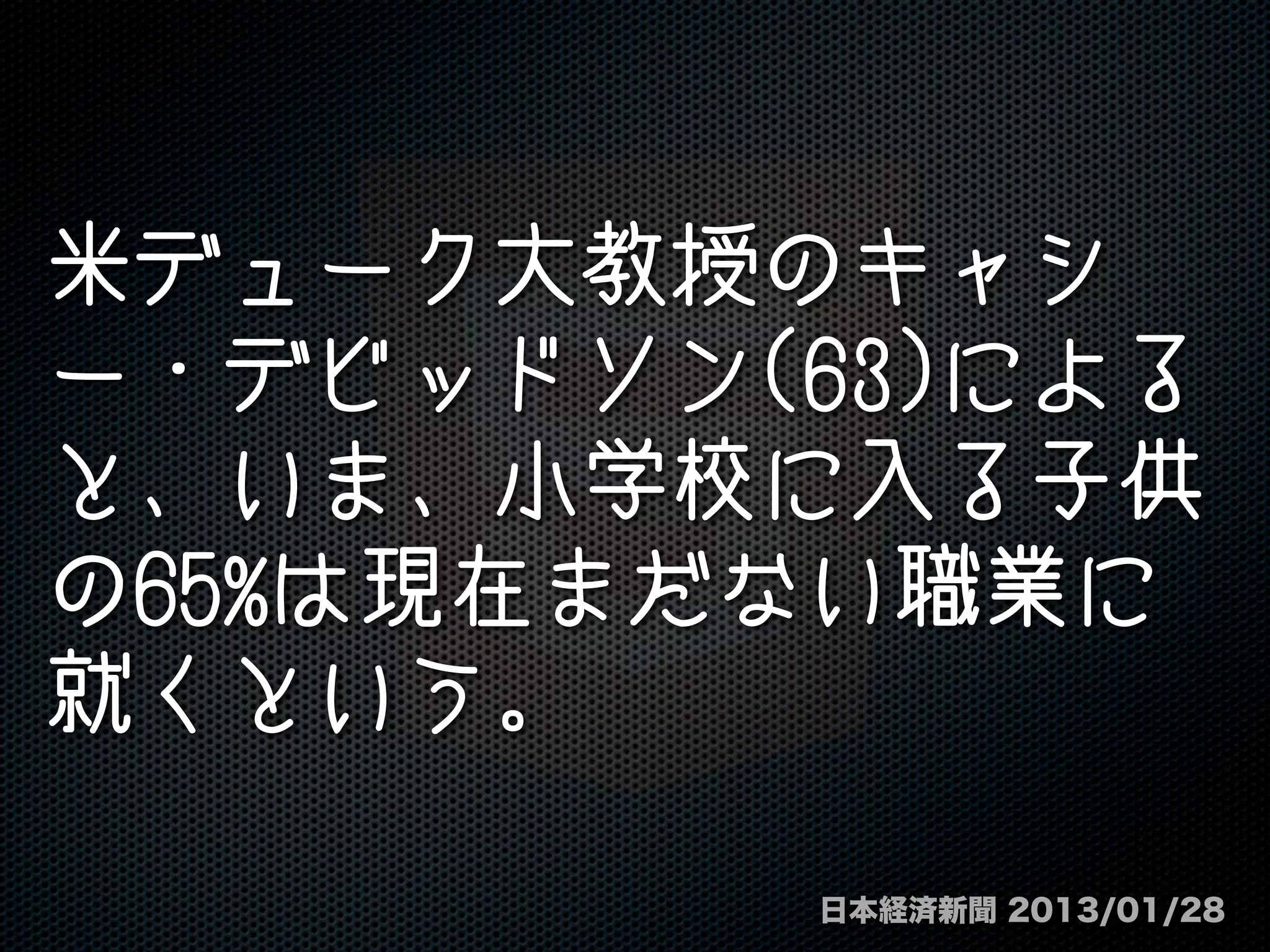 米デューク大教授のキャシ
ー・デビッドソン(63)による
と、いま、小学校に入る子供
の65%は現在まだない職業に
就くという。
日本経済新聞 2013/01/28
 