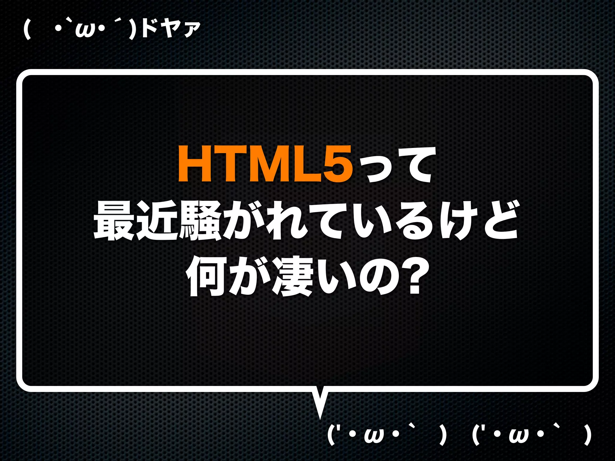 ( ･`ω･´)ドヤァ
('・ω・` ) ('・ω・` )
HTML5って
最近騒がれているけど
何が凄いの?
 
