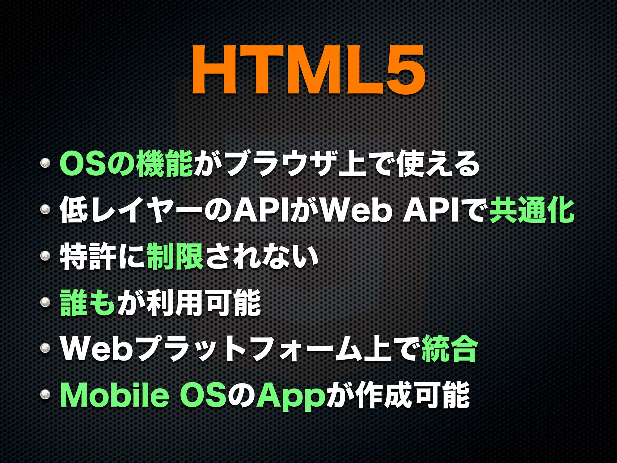 HTML5
OSの機能がブラウザ上で使える
低レイヤーのAPIがWeb APIで共通化
特許に制限されない
誰もが利用可能
Webプラットフォーム上で統合
Mobile OSのAppが作成可能
 