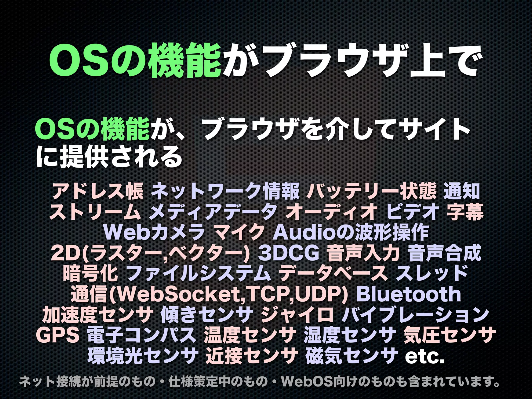 OSの機能がブラウザ上で
OSの機能が、ブラウザを介してサイト
に提供される
アドレス帳 ネットワーク情報 バッテリー状態 通知
ストリーム メディアデータ オーディオ ビデオ 字幕
Webカメラ マイク Audioの波形操作
2D(ラスター,ベクター) 3DCG 音声入力 音声合成
暗号化 ファイルシステム データベース スレッド
通信(WebSocket,TCP,UDP) Bluetooth
加速度センサ 傾きセンサ ジャイロ バイブレーション
GPS 電子コンパス 温度センサ 湿度センサ 気圧センサ
環境光センサ 近接センサ 磁気センサ etc.
ネット接続が前提のもの・仕様策定中のもの・WebOS向けのものも含まれています。
 