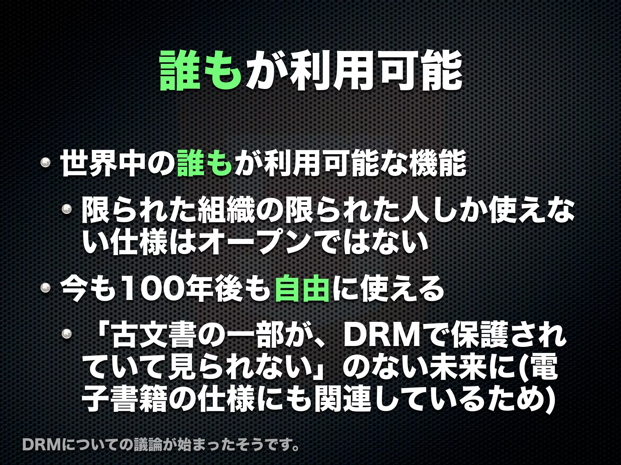 誰もが利用可能
世界中の誰もが利用可能な機能
限られた組織の限られた人しか使えな
い仕様はオープンではない
今も100年後も自由に使える
「古文書の一部が、DRMで保護され
ていて見られない」のない未来に(電
子書籍の仕様にも関連しているため)
DRMについての議論が始まったそうです。
 