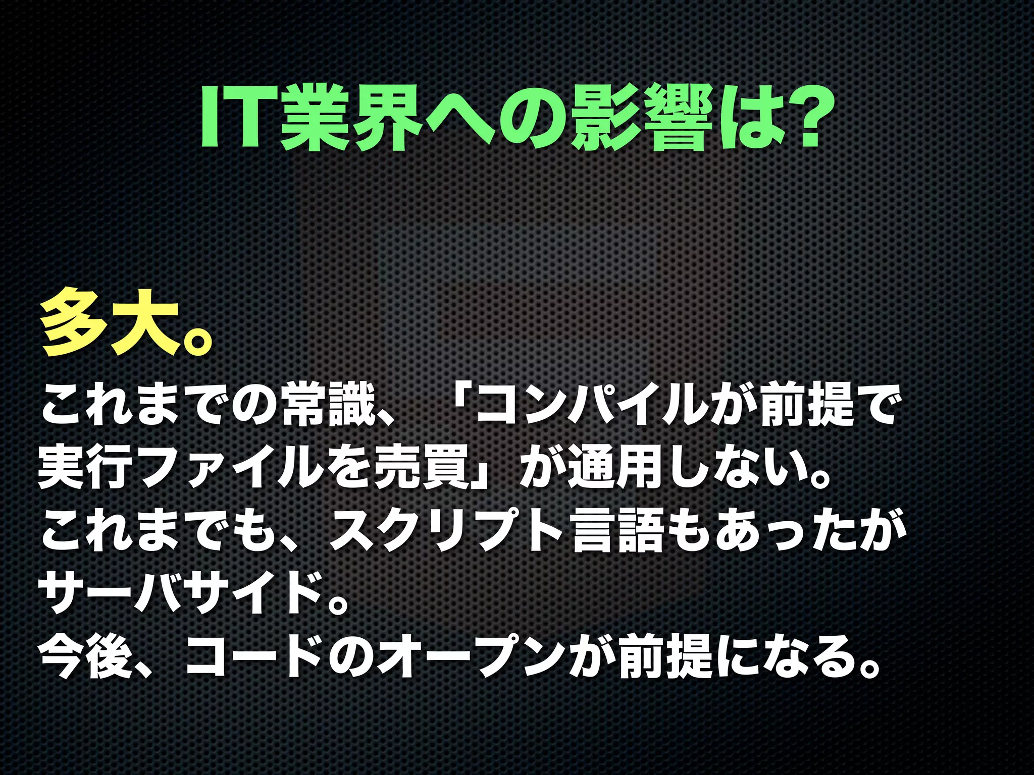 多大。
これまでの常識、「コンパイルが前提で
実行ファイルを売買」が通用しない。
これまでも、スクリプト言語もあったが
サーバサイド。
今後、コードのオープンが前提になる。
IT業界への影響は?
 