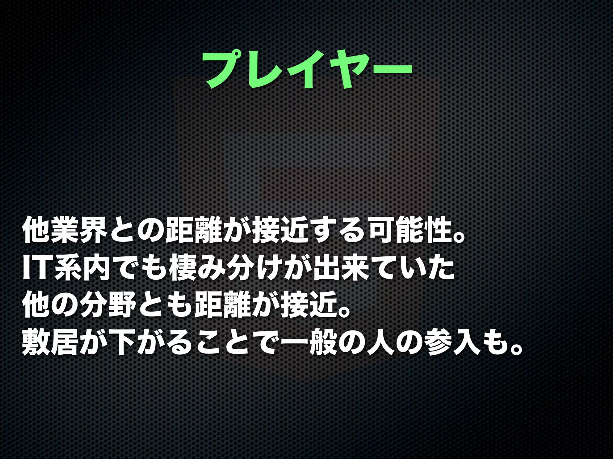 他業界との距離が接近する可能性。
IT系内でも棲み分けが出来ていた
他の分野とも距離が接近。
敷居が下がることで一般の人の参入も。
プレイヤー
 