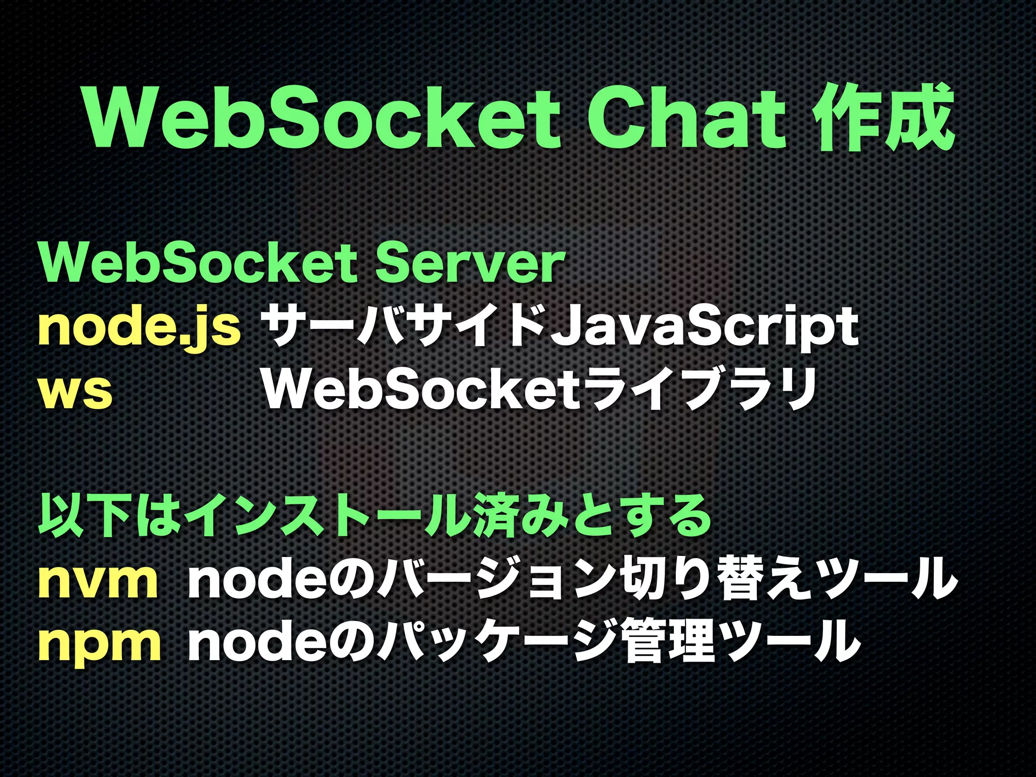 WebSocket Server
node.js サーバサイドJavaScript
ws WebSocketライブラリ
以下はインストール済みとする
nvm nodeのバージョン切り替えツール
npm nodeのパッケージ管理ツール
WebSocket Chat 作成
 