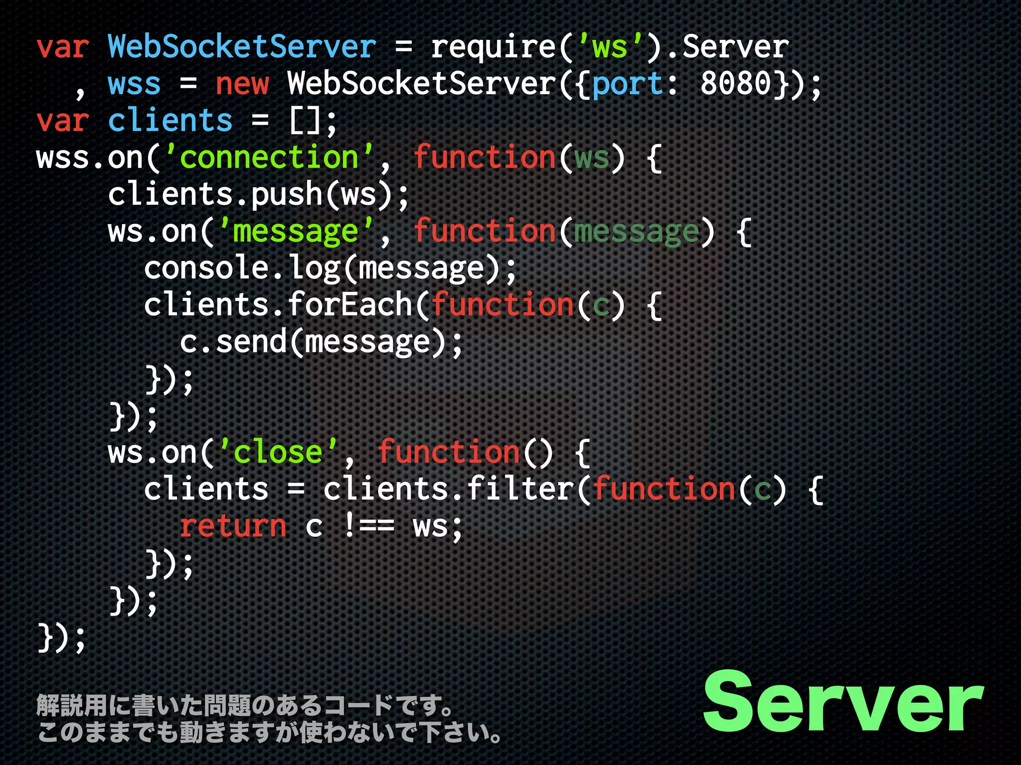 var WebSocketServer = require('ws').Server
, wss = new WebSocketServer({port: 8080});
var clients = [];
wss.on('connection', function(ws) {
clients.push(ws);
ws.on('message', function(message) {
console.log(message);
clients.forEach(function(c) {
c.send(message);
});
});
ws.on('close', function() {
clients = clients.filter(function(c) {
return c !== ws;
});
});
});
Server解説用に書いた問題のあるコードです。
このままでも動きますが使わないで下さい。
 