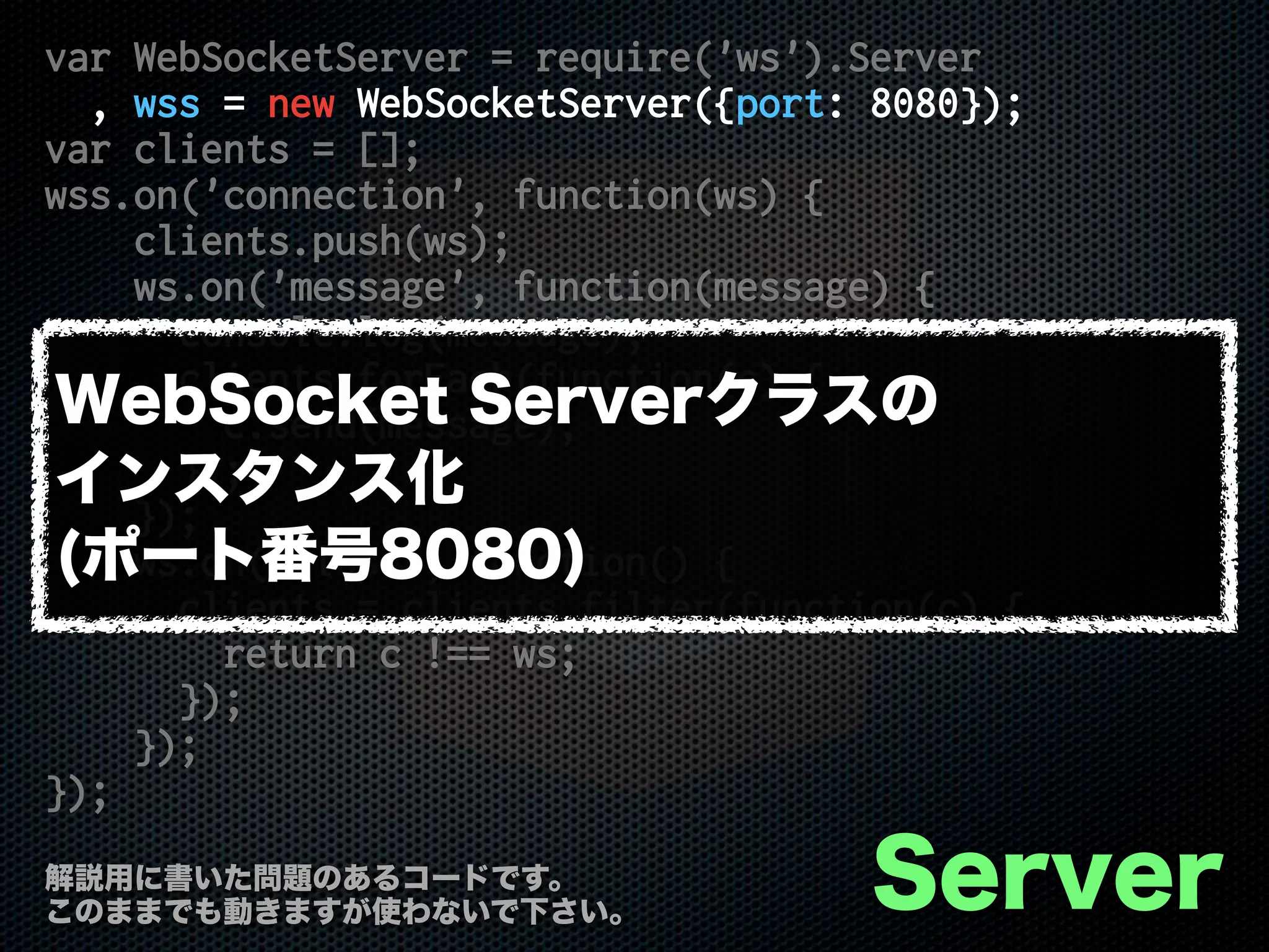 var WebSocketServer = require('ws').Server
, wss = new WebSocketServer({port: 8080});
var clients = [];
wss.on('connection', function(ws) {
clients.push(ws);
ws.on('message', function(message) {
console.log(message);
clients.forEach(function(c) {
c.send(message);
});
});
ws.on('close', function() {
clients = clients.filter(function(c) {
return c !== ws;
});
});
});
Server解説用に書いた問題のあるコードです。
このままでも動きますが使わないで下さい。
WebSocket Serverクラスの
インスタンス化
(ポート番号8080)
 