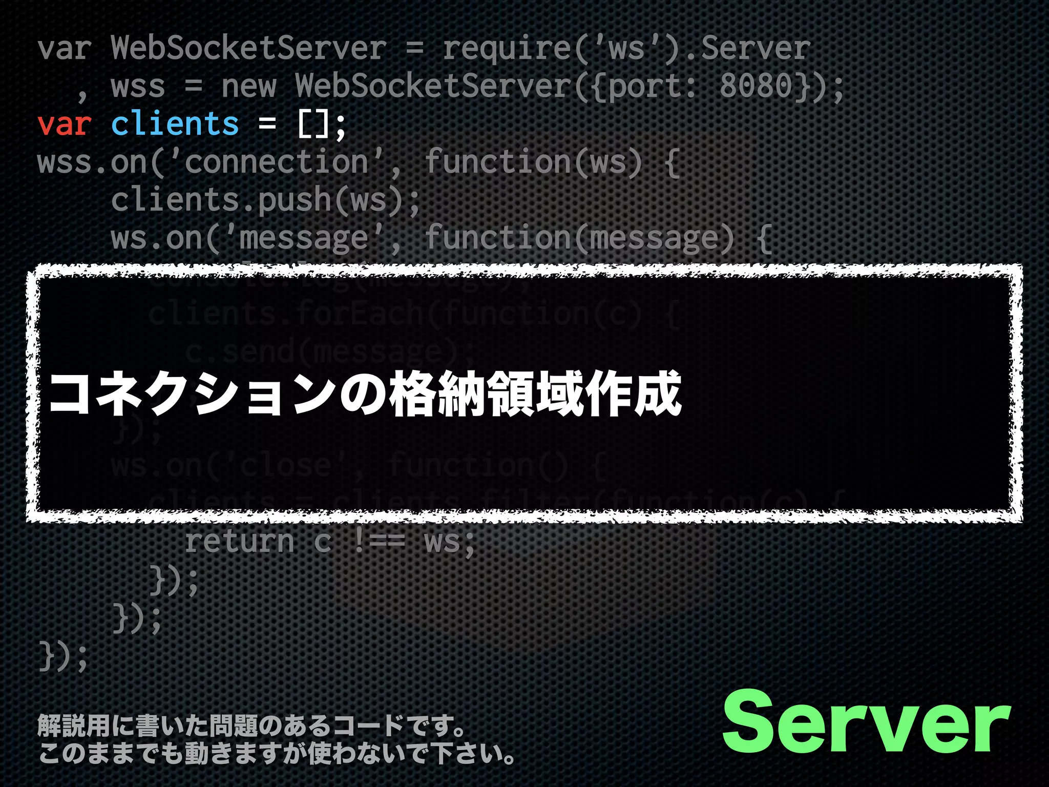 var WebSocketServer = require('ws').Server
, wss = new WebSocketServer({port: 8080});
var clients = [];
wss.on('connection', function(ws) {
clients.push(ws);
ws.on('message', function(message) {
console.log(message);
clients.forEach(function(c) {
c.send(message);
});
});
ws.on('close', function() {
clients = clients.filter(function(c) {
return c !== ws;
});
});
});
Server解説用に書いた問題のあるコードです。
このままでも動きますが使わないで下さい。
コネクションの格納領域作成
 