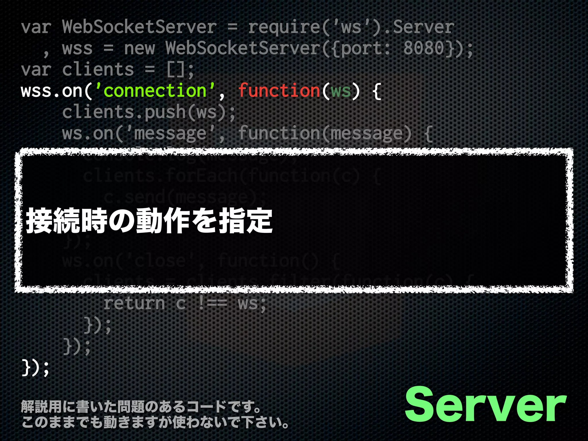 var WebSocketServer = require('ws').Server
, wss = new WebSocketServer({port: 8080});
var clients = [];
wss.on('connection', function(ws) {
clients.push(ws);
ws.on('message', function(message) {
console.log(message);
clients.forEach(function(c) {
c.send(message);
});
});
ws.on('close', function() {
clients = clients.filter(function(c) {
return c !== ws;
});
});
});
Server解説用に書いた問題のあるコードです。
このままでも動きますが使わないで下さい。
接続時の動作を指定
 