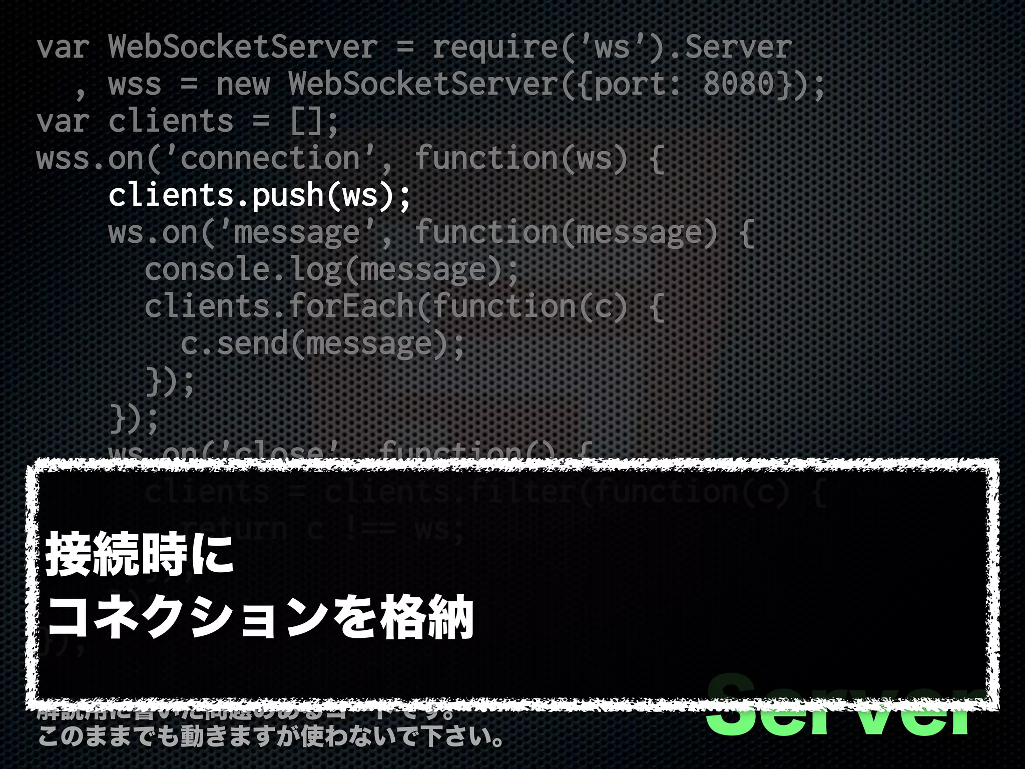 var WebSocketServer = require('ws').Server
, wss = new WebSocketServer({port: 8080});
var clients = [];
wss.on('connection', function(ws) {
clients.push(ws);
ws.on('message', function(message) {
console.log(message);
clients.forEach(function(c) {
c.send(message);
});
});
ws.on('close', function() {
clients = clients.filter(function(c) {
return c !== ws;
});
});
});
Server解説用に書いた問題のあるコードです。
このままでも動きますが使わないで下さい。
接続時に
コネクションを格納
 