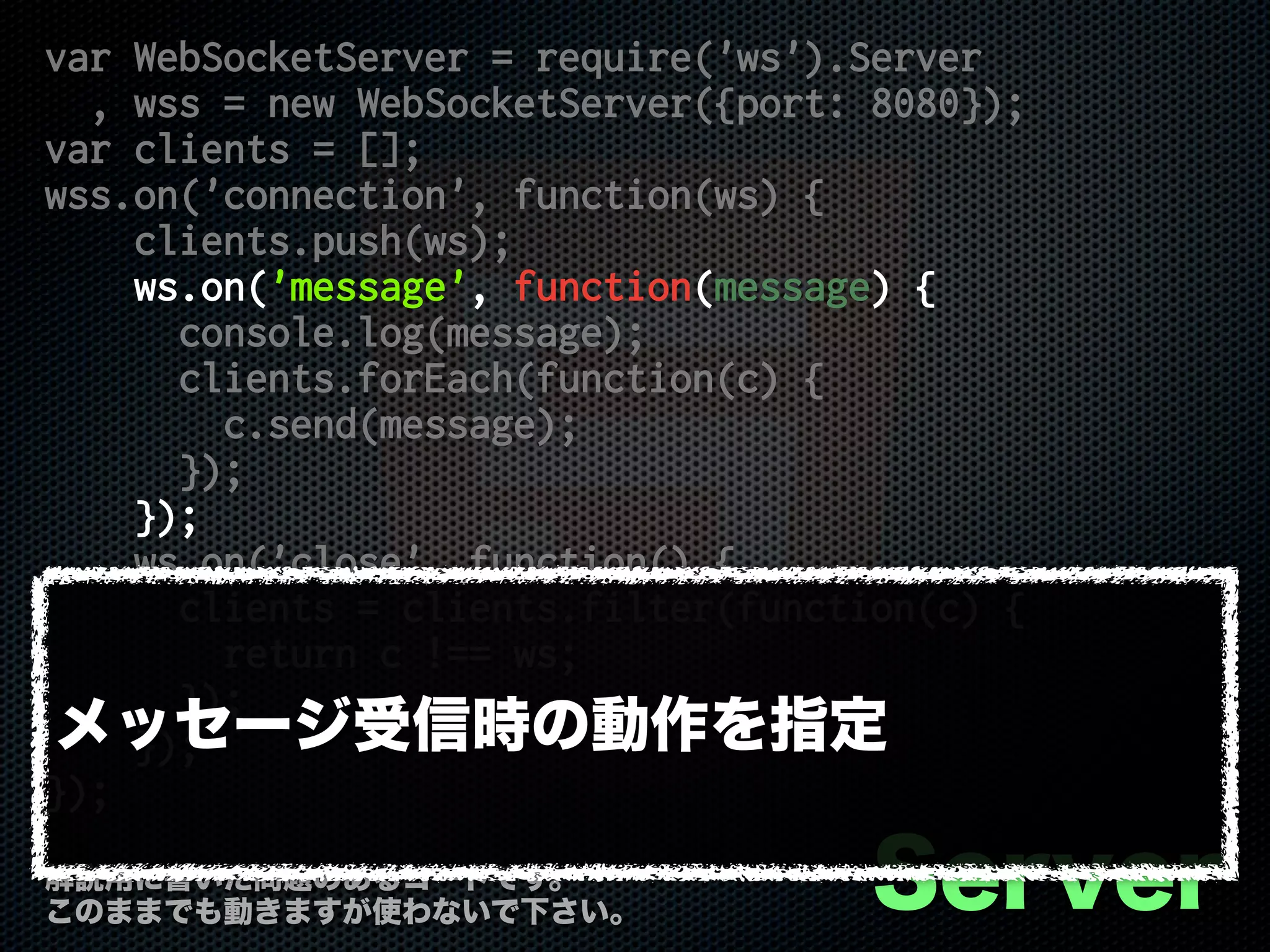 var WebSocketServer = require('ws').Server
, wss = new WebSocketServer({port: 8080});
var clients = [];
wss.on('connection', function(ws) {
clients.push(ws);
ws.on('message', function(message) {
console.log(message);
clients.forEach(function(c) {
c.send(message);
});
});
ws.on('close', function() {
clients = clients.filter(function(c) {
return c !== ws;
});
});
});
Server解説用に書いた問題のあるコードです。
このままでも動きますが使わないで下さい。
メッセージ受信時の動作を指定
 