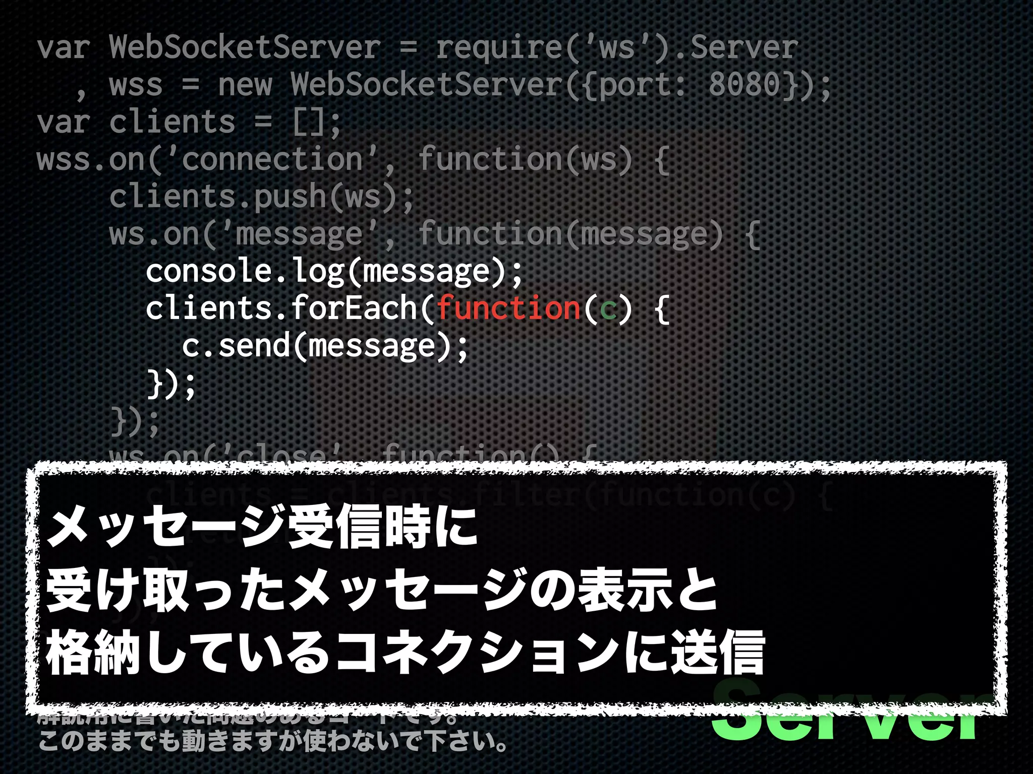 var WebSocketServer = require('ws').Server
, wss = new WebSocketServer({port: 8080});
var clients = [];
wss.on('connection', function(ws) {
clients.push(ws);
ws.on('message', function(message) {
console.log(message);
clients.forEach(function(c) {
c.send(message);
});
});
ws.on('close', function() {
clients = clients.filter(function(c) {
return c !== ws;
});
});
});
Server解説用に書いた問題のあるコードです。
このままでも動きますが使わないで下さい。
メッセージ受信時に
受け取ったメッセージの表示と
格納しているコネクションに送信
 
