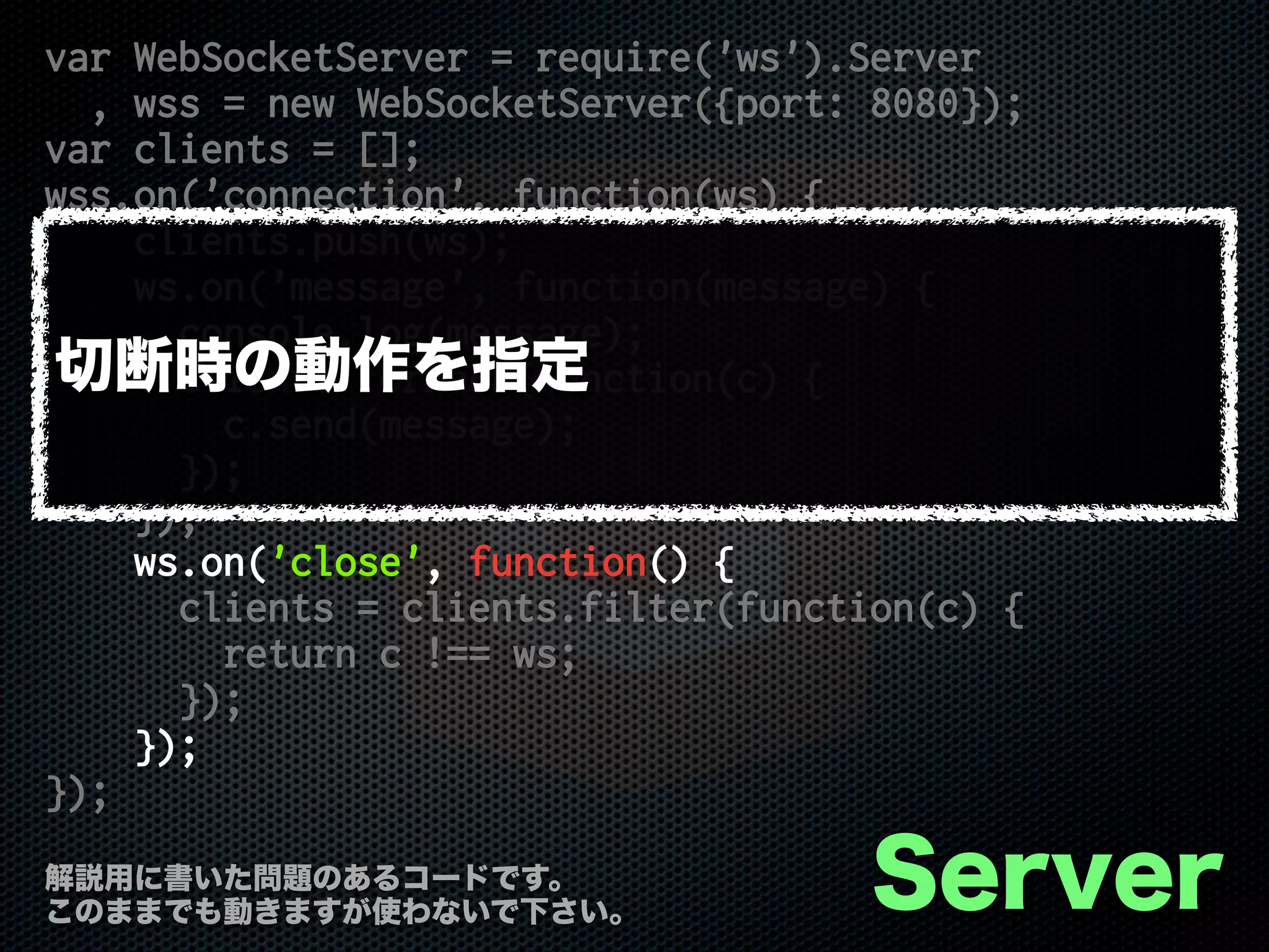 var WebSocketServer = require('ws').Server
, wss = new WebSocketServer({port: 8080});
var clients = [];
wss.on('connection', function(ws) {
clients.push(ws);
ws.on('message', function(message) {
console.log(message);
clients.forEach(function(c) {
c.send(message);
});
});
ws.on('close', function() {
clients = clients.filter(function(c) {
return c !== ws;
});
});
});
Server解説用に書いた問題のあるコードです。
このままでも動きますが使わないで下さい。
切断時の動作を指定
 