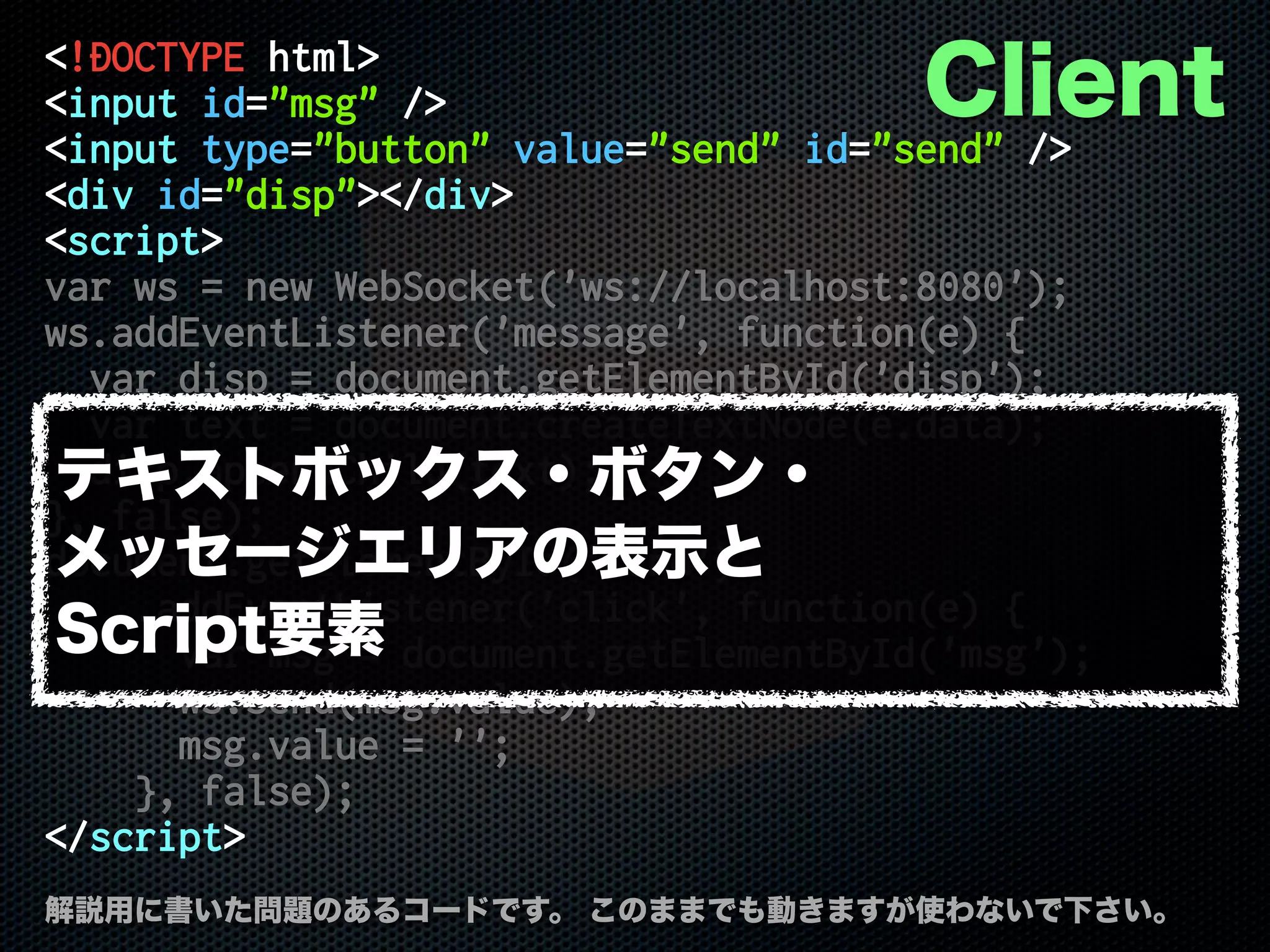 <!DOCTYPE html>
<input id="msg" />
<input type="button" value="send" id="send" />
<div id="disp"></div>
<script>
var ws = new WebSocket('ws://localhost:8080');
ws.addEventListener('message', function(e) {
var disp = document.getElementById('disp');
var text = document.createTextNode(e.data);
disp.appendChild(text);
}, false);
document.getElementById('send')
.addEventListener('click', function(e) {
var msg = document.getElementById('msg');
ws.send(msg.value);
msg.value = '';
}, false);
</script>
解説用に書いた問題のあるコードです。 このままでも動きますが使わないで下さい。
Client
テキストボックス・ボタン・
メッセージエリアの表示と
Script要素
 