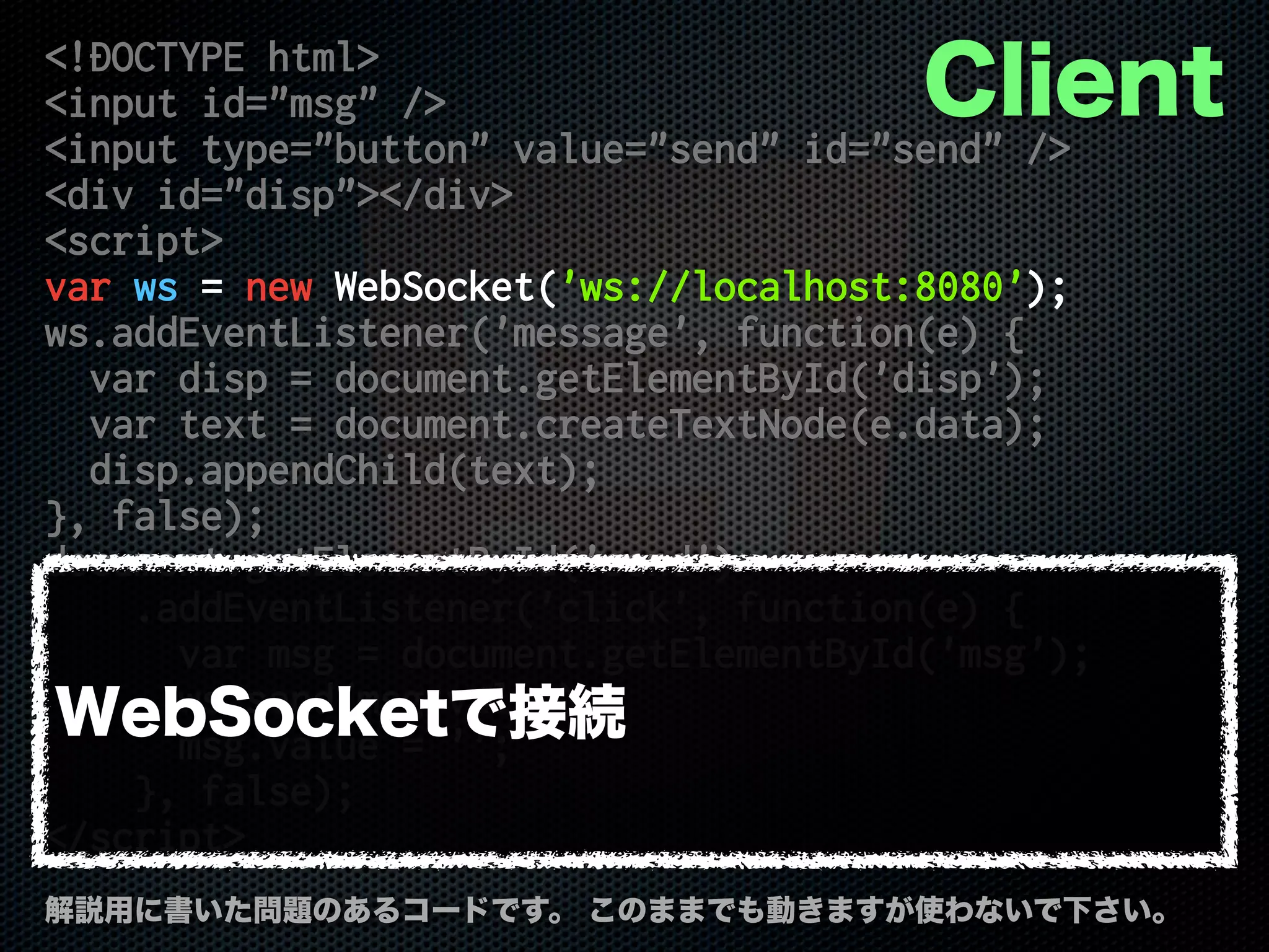 <!DOCTYPE html>
<input id="msg" />
<input type="button" value="send" id="send" />
<div id="disp"></div>
<script>
var ws = new WebSocket('ws://localhost:8080');
ws.addEventListener('message', function(e) {
var disp = document.getElementById('disp');
var text = document.createTextNode(e.data);
disp.appendChild(text);
}, false);
document.getElementById('send')
.addEventListener('click', function(e) {
var msg = document.getElementById('msg');
ws.send(msg.value);
msg.value = '';
}, false);
</script>
解説用に書いた問題のあるコードです。 このままでも動きますが使わないで下さい。
Client
WebSocketで接続
 