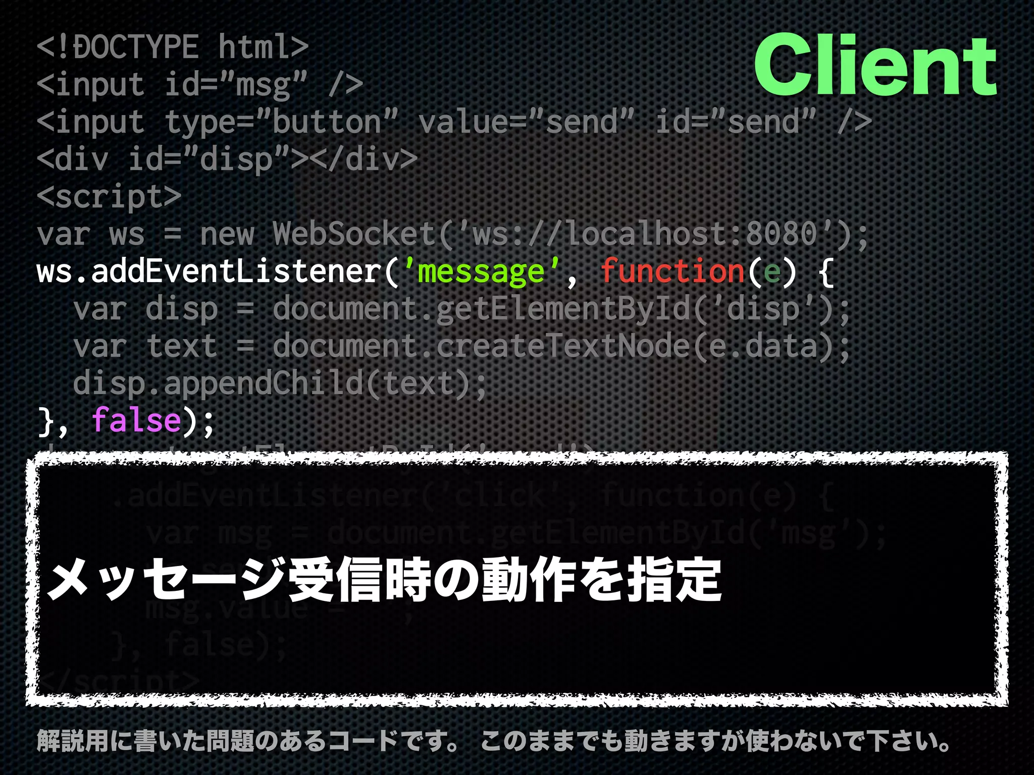 <!DOCTYPE html>
<input id="msg" />
<input type="button" value="send" id="send" />
<div id="disp"></div>
<script>
var ws = new WebSocket('ws://localhost:8080');
ws.addEventListener('message', function(e) {
var disp = document.getElementById('disp');
var text = document.createTextNode(e.data);
disp.appendChild(text);
}, false);
document.getElementById('send')
.addEventListener('click', function(e) {
var msg = document.getElementById('msg');
ws.send(msg.value);
msg.value = '';
}, false);
</script>
解説用に書いた問題のあるコードです。 このままでも動きますが使わないで下さい。
Client
メッセージ受信時の動作を指定
 