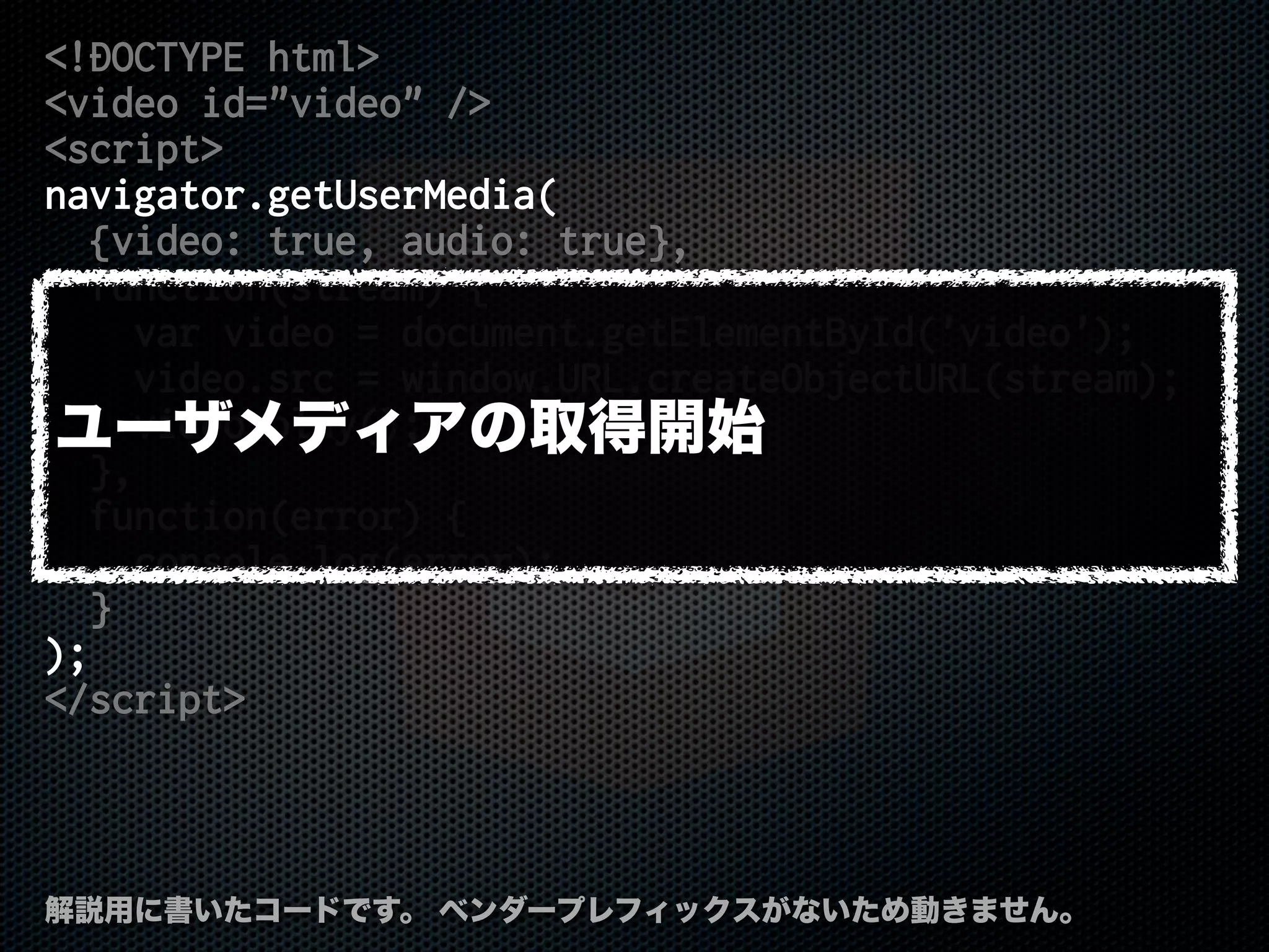 <!DOCTYPE html>
<video id="video" />
<script>
navigator.getUserMedia(
{video: true, audio: true},
function(stream) {
var video = document.getElementById('video');
video.src = window.URL.createObjectURL(stream);
video.play();
},
function(error) {
console.log(error);
}
);
</script>
解説用に書いたコードです。 ベンダープレフィックスがないため動きません。
ユーザメディアの取得開始
 