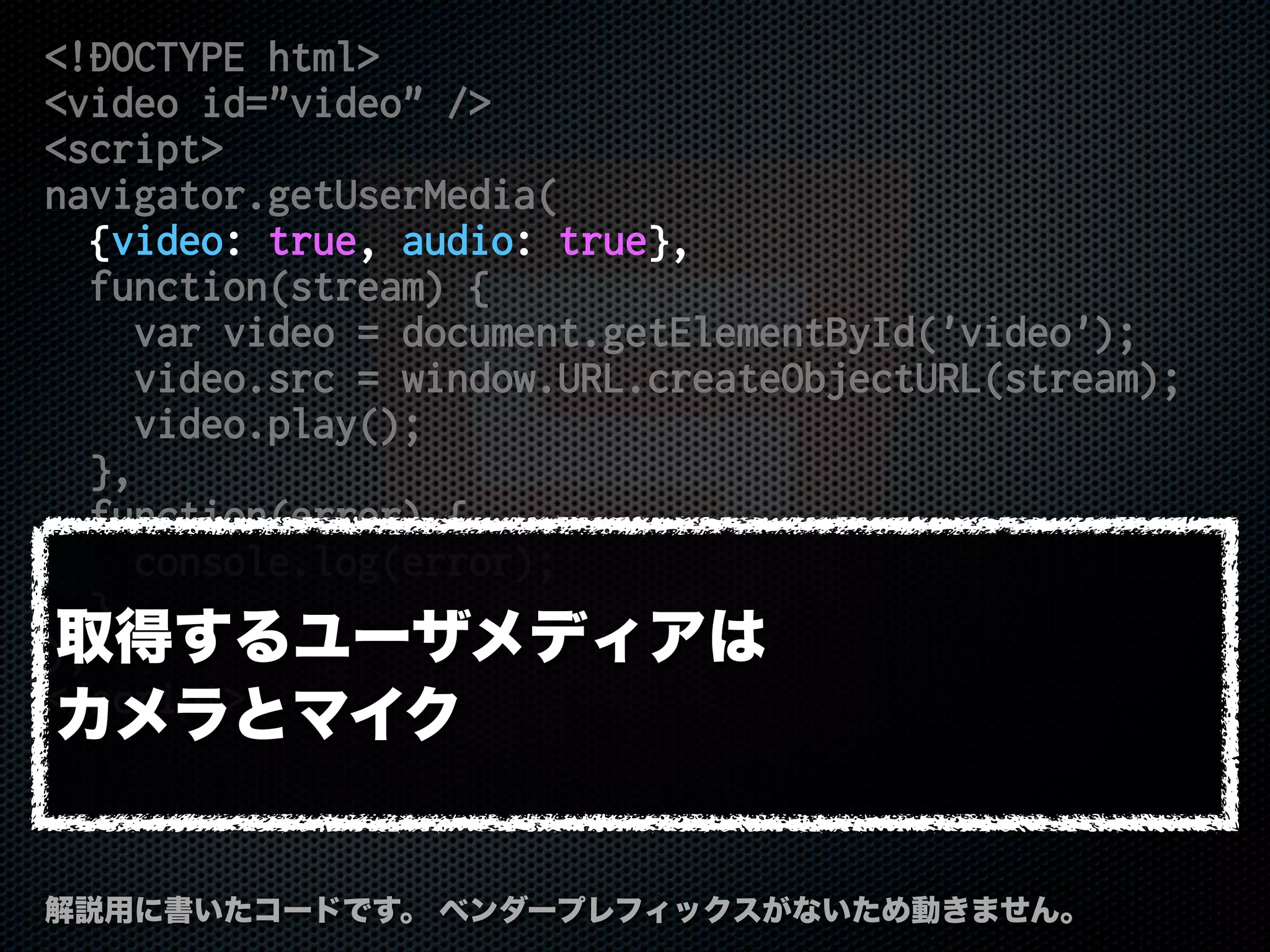 <!DOCTYPE html>
<video id="video" />
<script>
navigator.getUserMedia(
{video: true, audio: true},
function(stream) {
var video = document.getElementById('video');
video.src = window.URL.createObjectURL(stream);
video.play();
},
function(error) {
console.log(error);
}
);
</script>
解説用に書いたコードです。 ベンダープレフィックスがないため動きません。
取得するユーザメディアは
カメラとマイク
 