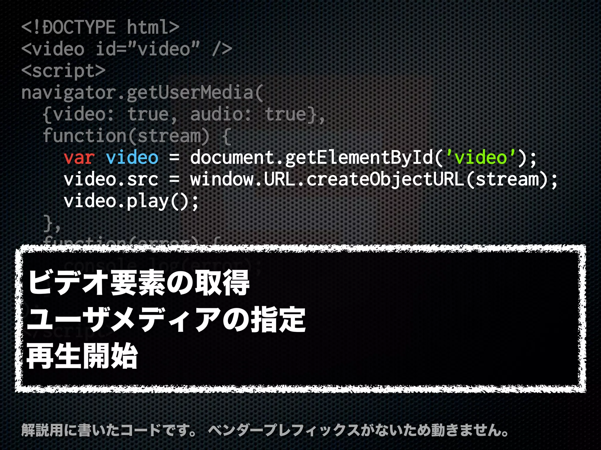 <!DOCTYPE html>
<video id="video" />
<script>
navigator.getUserMedia(
{video: true, audio: true},
function(stream) {
var video = document.getElementById('video');
video.src = window.URL.createObjectURL(stream);
video.play();
},
function(error) {
console.log(error);
}
);
</script>
解説用に書いたコードです。 ベンダープレフィックスがないため動きません。
ビデオ要素の取得
ユーザメディアの指定
再生開始
 