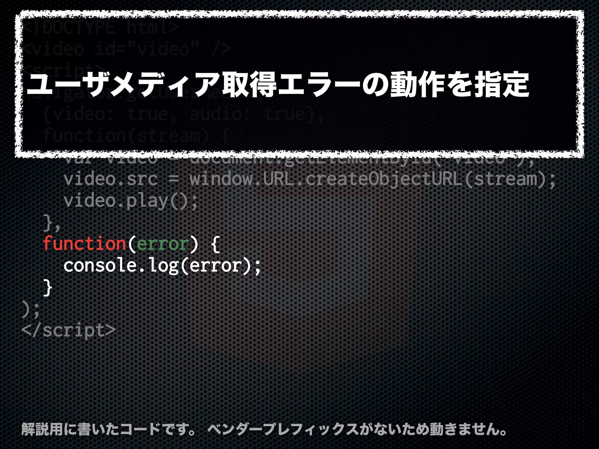 <!DOCTYPE html>
<video id="video" />
<script>
navigator.getUserMedia(
{video: true, audio: true},
function(stream) {
var video = document.getElementById('video');
video.src = window.URL.createObjectURL(stream);
video.play();
},
function(error) {
console.log(error);
}
);
</script>
解説用に書いたコードです。 ベンダープレフィックスがないため動きません。
ユーザメディア取得エラーの動作を指定
 