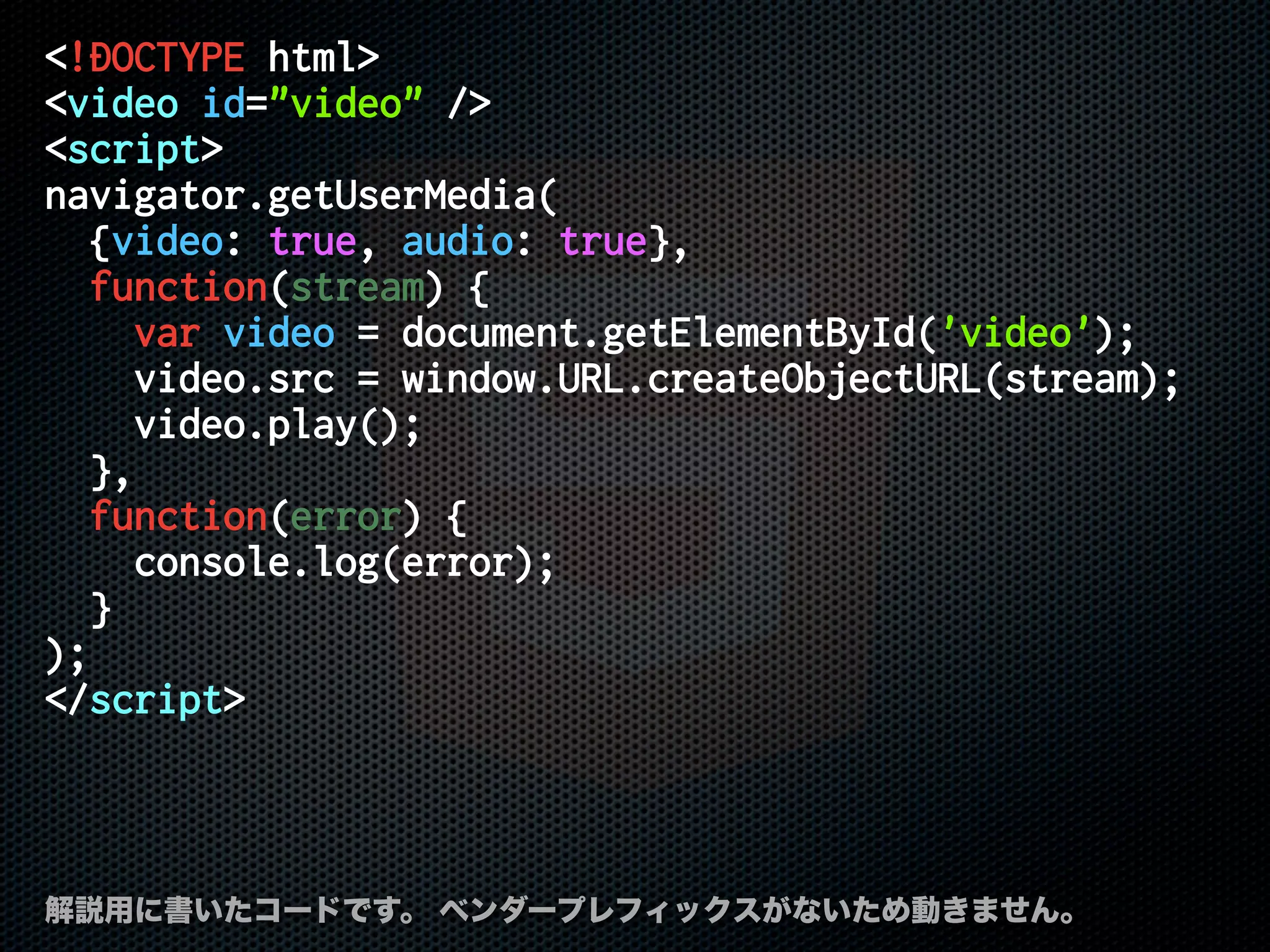 <!DOCTYPE html>
<video id="video" />
<script>
navigator.getUserMedia(
{video: true, audio: true},
function(stream) {
var video = document.getElementById('video');
video.src = window.URL.createObjectURL(stream);
video.play();
},
function(error) {
console.log(error);
}
);
</script>
解説用に書いたコードです。 ベンダープレフィックスがないため動きません。
 