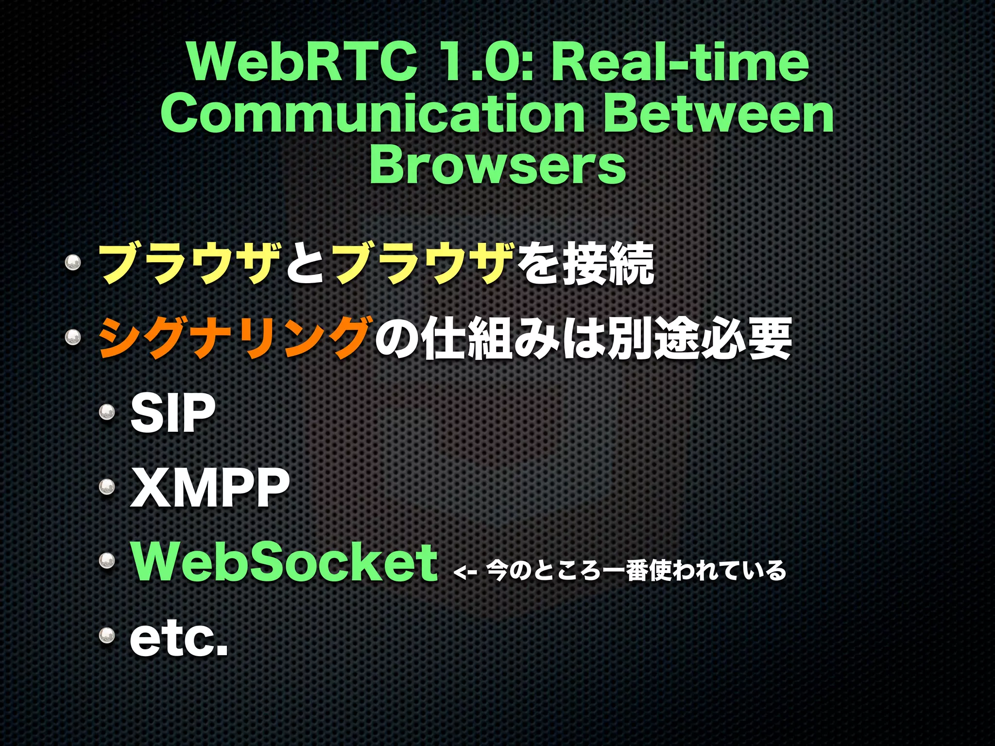 WebRTC 1.0: Real-time
Communication Between
Browsers
ブラウザとブラウザを接続
シグナリングの仕組みは別途必要
SIP
XMPP
WebSocket <- 今のところ一番使われている
etc.
 