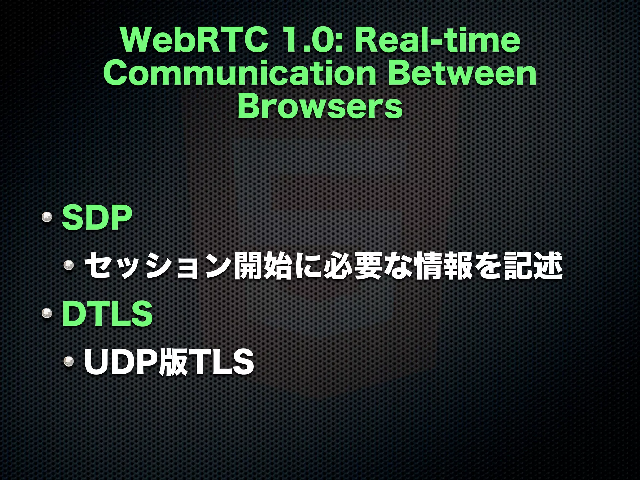 WebRTC 1.0: Real-time
Communication Between
Browsers
SDP
セッション開始に必要な情報を記述
DTLS
UDP版TLS
 