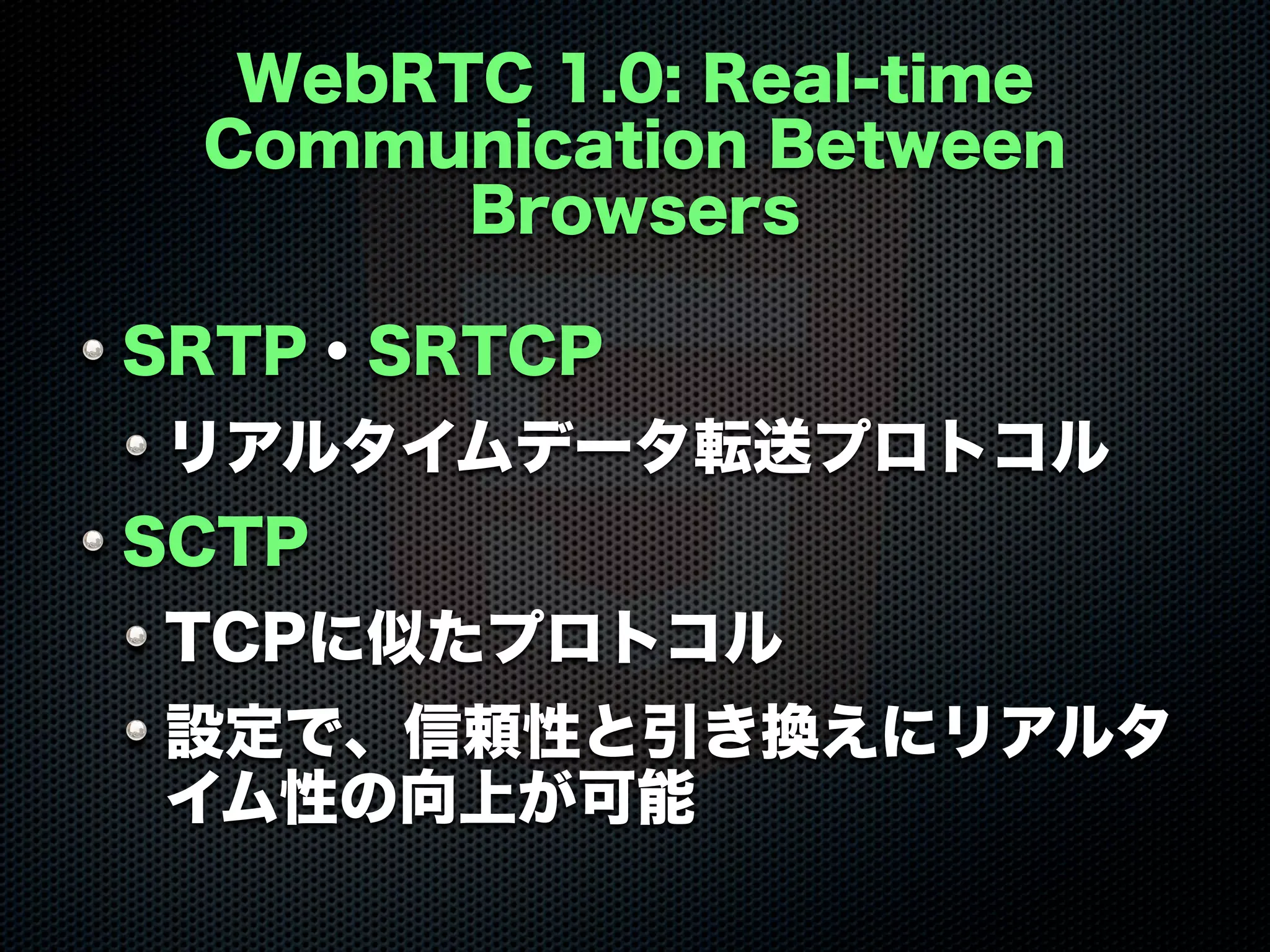WebRTC 1.0: Real-time
Communication Between
Browsers
SRTP・SRTCP
リアルタイムデータ転送プロトコル
SCTP
TCPに似たプロトコル
設定で、信頼性と引き換えにリアルタ
イム性の向上が可能
 