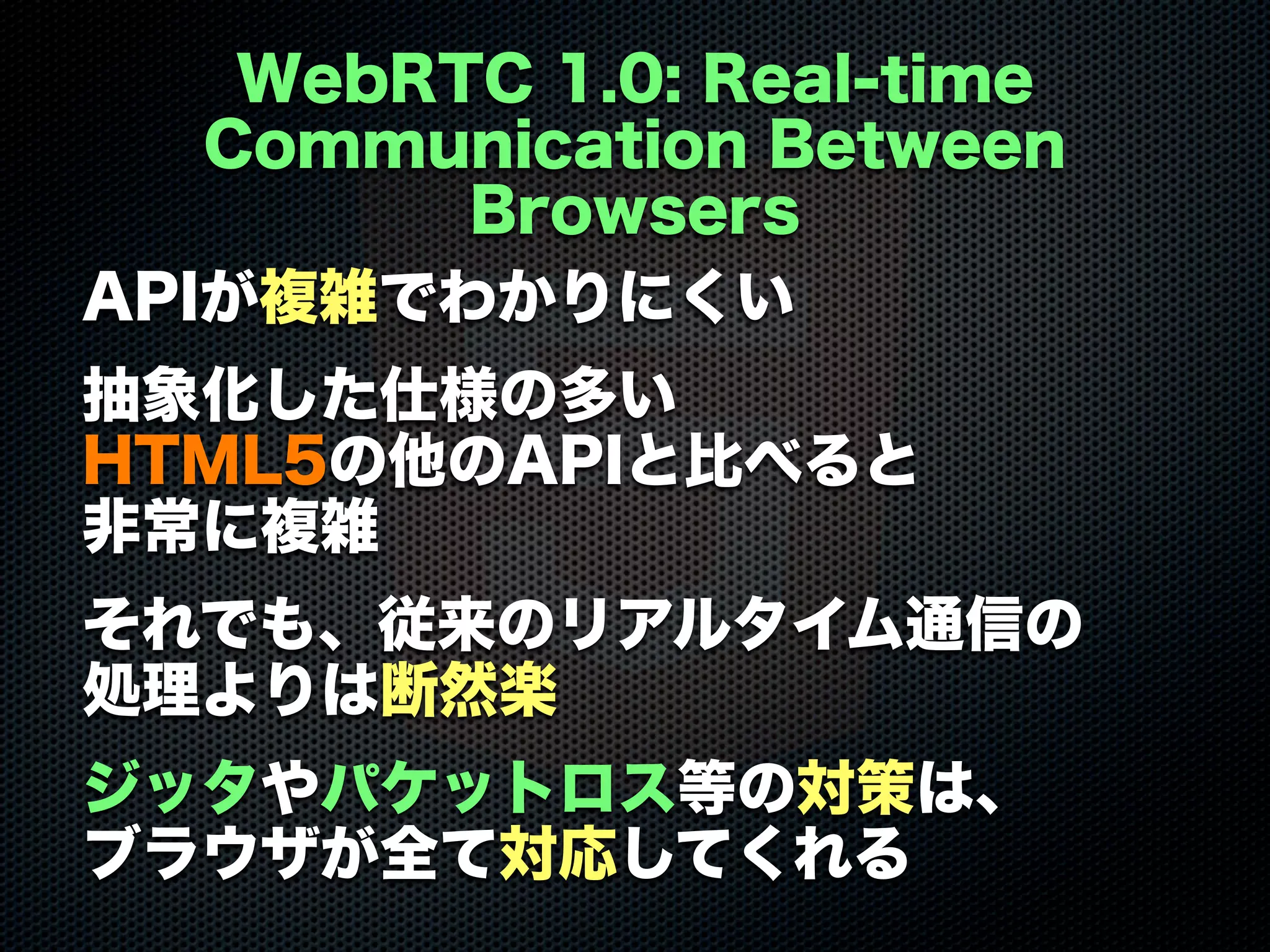 WebRTC 1.0: Real-time
Communication Between
Browsers
APIが複雑でわかりにくい
抽象化した仕様の多い
HTML5の他のAPIと比べると
非常に複雑
それでも、従来のリアルタイム通信の
処理よりは断然楽
ジッタやパケットロス等の対策は、
ブラウザが全て対応してくれる
 