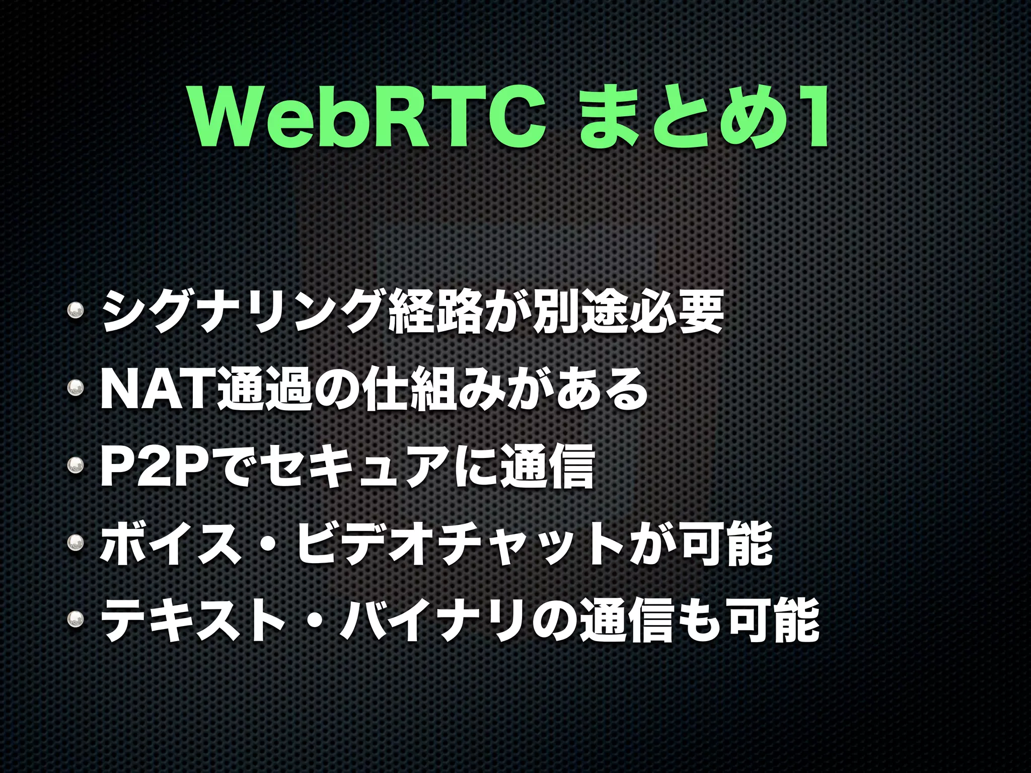 WebRTC まとめ1
シグナリング経路が別途必要
NAT通過の仕組みがある
P2Pでセキュアに通信
ボイス・ビデオチャットが可能
テキスト・バイナリの通信も可能
 