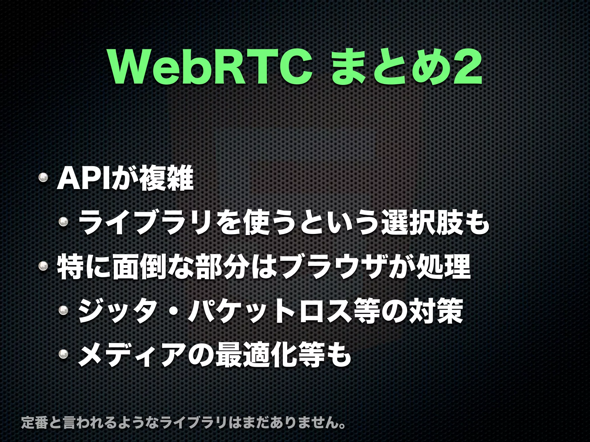 WebRTC まとめ2
APIが複雑
ライブラリを使うという選択肢も
特に面倒な部分はブラウザが処理
ジッタ・パケットロス等の対策
メディアの最適化等も
定番と言われるようなライブラリはまだありません。
 